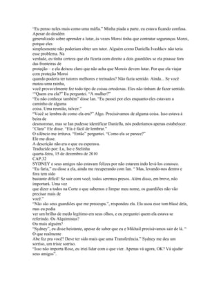 “Eu penso neles mais como uma máfia.” Minha piada a parte, eu estava ficando confusa.
Apesar do desdém
generalizado sobre aprender a lutar, às vezes Moroi tinha que contratar seguranças Moroi,
porque eles
simplesmente não poderiam obter um tutor. Alguém como Daniella Ivashkov não teria
esse problema. Na
verdade, eu tinha certeza que ela ficaria com direito a dois guardiões se ela pisasse fora
das fronteiras de
proteção – e ela deixou claro que não acha que Morois devem lutar. Por que ela viajar
com proteção Moroi
quando poderia ter tutores melhores e treinados? Não fazia sentido. Ainda... Se você
matou uma rainha,
você provavelmente fez todo tipo de coisas ortodoxas. Eles não tinham de fazer sentido.
‘“Quem era ela?” Eu perguntei. “A mulher?”
“Eu não conheço também” disse Ian. “Eu passei por eles enquanto eles estavam a
caminho de alguma
coisa. Uma reunião, talvez.”
“Você se lembra de como ela era?” Algo. Precisávamos de alguma coisa. Isso estava à
beira de
desmoronar, mas se Ian pudesse identificar Daniella, nós poderiamos apenas estabelecer.
“Claro” Ele disse. “Ela é fácil de lembrar.”
O silêncio me irritava. “Então” perguntei. “Como ela se parece?”
Ele me disse.
A descrição não era o que eu esperava.
Traduzido por: Lu, Ise e Stelinha
quarta-feira, 15 de dezembro de 2010
CAP.32
SYDNEY e seus amigos não estavam felizes por não estarem indo levá-los conosco.
“Eu faria,” eu disse a ela, ainda me recuperando com Ian. “ Mas, levando-nos dentro e
fora tem sido
bastante difícil! Se sair com você, todos seremos presos. Além disso, em breve, não
importará. Uma vez
que dizer a todos na Corte o que sabemos e limpar meu nome, os guardiões não vão
precisar mais de
você.”
“Não são seus guardiões que me preocupa.”, respondeu ela. Ela usou esse tom blasé dela,
mas eu podia
ver um brilho de medo legítimo em seus olhos, e eu perguntei quem ela estava se
referindo. Os Alquimistas?
Ou mais alguém?
“Sydney”, eu disse heistante, apesar de saber que eu e Mikhail precisávamos sair de lá. “
O que realmente
Abe fez pra você? Deve ter sido mais que uma Transferência.” Sydney me deu um
sorriso, um triste sorriso.
“Isso não importa Rose, eu iriei lidar com o que vier. Apenas vá agora, OK? Vá ajudar
seus amigos”.
 