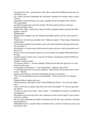 Eu queria dizer mais... para descobrir mais. Mas a expressão de Mikail me disse que ele
concordava com
ela, e então, com breve despedida, nós a deixamos. Quando nós voltamos onde os outros
estavam
esperando no estacionamento, eu vi que a situação não havia mudado muito. Dimitri
estava passeando,
sem dúvida inquieto por estar fora de ação. Jill estava perto de Sonya, como que
buscando proteção com a
mulher mais velha, e Adrian ficou longe de todos, poupando apenas um piscar de olhos
quando o carro de
Mikhail parou.
Quando disse ao grupo o que nós tínhamos aprendido, porém, isso teve uma reação de
Adrian.
“Impossível. Eu não posso acreditar nisso.” Bateu um cigarro. “Seus amigos Alquimistas
estão errados.”
Eu mal podia acreditar nisso também, mas eu não tinha nenhuma razão para pensar que
Ian iria mentir. E
sinceramente, se Adrian estava tendo uma má reacçao com isso, não haveria palavras do
que ele iria
pensar se caso nós dissesemos quem era o nosso anterior era suspeito.Olhei para dentro
da noite,
tentando chegar a termos com o assassino de Tatiana e armado para mim.Era difícil até
mesmo para mim
acreditar. Traição foi dura.
“Os motivos estão lá...” eu disse relutante. Desde que Ian tinha dito quem ele viu, uma
dúzia de razões para
o assassinato se encaixaram. “ E eles são políticos. Ambrose estava certo.”
“ A identificação de Ian é uma dura evidência,” disse Dimitri, tão chocado como o resto
de nós. “ Mas há
muitos outros bruracos, um monte de pedações que não se encaixam.”
“Sim” Um em particular estava me incomodando. “ Como, por que EU fui colocada
nisso”.
Ninguém tinha a resposta para isso.
“Nós precisamos voltar para a Corte”, disse Mikhail por último. “ Ou vão notar minha
falta”.
Lancei a Jill o que eu esperava que fosse um sorriso encorajador. “E você tem que fazer
sua estréia.”
“Eu não sei o que é mais louco” , disse Adrian. “ A identidade do assassino ou Jailbait ser
um Dragomir”.
Suas palavras pra mim eram frias, mas o olhar que ele deu a ela foi gentil. Louco como a
notícia era, Adrian
não teve muito tempo para acreditar no parentesco de Jill. Ele estava cansado o suficiente
para acreditar na
infidelidade de Eric, e aqueles olhos reveladores selou o acordo. Eu acho que ouvir o que
Ian tinha-nos dito
 