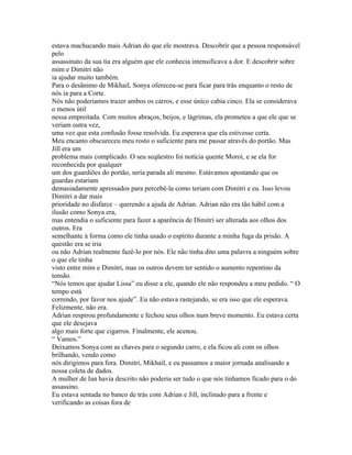 estava machucando mais Adrian do que ele mostrava. Descobrir que a pessoa responsável
pelo
assassinato da sua tia era alguém que ele conhecia intensificava a dor. E descobrir sobre
mim e Dimitri não
ia ajudar muito também.
Para o desânimo de Mikhail, Sonya ofereceu-se para ficar para trás enquanto o resto de
nós ia para a Corte.
Nós não poderiamos trazer ambos os carros, e esse único cabia cinco. Ela se considerava
o menos útil
nessa empreitada. Com muitos abraços, beijos, e lágrimas, ela prometeu a que ele que se
veriam outra vez,
uma vez que esta confusão fosse resolvida. Eu esperava que ela estivesse certa.
Meu encanto obscureceu meu rosto o suficiente para me passar através do portão. Mas
Jill era um
problema mais complicado. O seu seqüestro foi notícia quente Moroi, e se ela for
reconhecida por qualquer
um dos guardiões do portão, seria parada ali mesmo. Estávamos apostando que os
guardas estariam
demasiadamente apressados para percebê-la como teriam com Dimitri e eu. Isso levou
Dimitri a dar mais
prioridade no disfarce – querendo a ajuda de Adrian. Adrian não era tão hábil com a
ilusão como Sonya era,
mas entendia o suficiente para fazer a aparência de Dimitri ser alterada aos olhos dos
outros. Era
semelhante à forma como ele tinha usado o espírito durante a minha fuga da prisão. A
questão era se iria
ou não Adrian realmente fazê-lo por nós. Ele não tinha dito uma palavra a ninguém sobre
o que ele tinha
visto entre mim e Dimitri, mas os outros devem ter sentido o aumento repentino da
tensão.
“Nós temos que ajudar Lissa” eu disse a ele, quando ele não respondeu a meu pedido. “ O
tempo está
correndo, por favor nos ajude”. Eu não estava rastejando, se era isso que ele esperava.
Felizmente, não era.
Adrian respirou profundamente e fechou seus olhos num breve momento. Eu estava certa
que ele desejava
algo mais forte que cigarros. Finalmente, ele acenou.
“ Vamos.”
Deixamos Sonya com as chaves para o segundo carro, e ela ficou ali com os olhos
brilhando, vendo como
nós dirigimos para fora. Dimitri, Mikhail, e eu passamos a maior jornada analisando a
nossa coleta de dados.
A mulher de Ian havia descrito não poderia ser tudo o que nós tinhamos ficado para o do
assassino.
Eu estava sentada no banco de trás com Adrian e Jill, inclinado para a frente e
verificando as coisas fora de
 