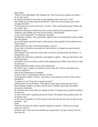 meus dedos.
“Motivo? Sim. Habilidade? Sim. Pagando Joe? Sim. O acesso as câmaras de Tatiana…”
Eu fiz uma careta,
de repente, pensando no que tinha ouvido enquanto estava com Lissa.” Sim.”
Isso rendeu-me um olhar surpreso de Dimitri.” Sério? Essa foi uma parte que eu não
consegui descobrir.”
“Certeza que eu sei como ela fez isso”, eu disse.” Mas a carta anônima para Tatiana não
faz sentido. Sem
mencionar obscurecer a família de Lissa ou tentar matá-la. Ou tentando me acusar.”
“Podemos estar lidando com mais de uma pessoa,” disse Dimitri.
“Como uma conspiração?” Eu perguntei, assustada.
Ele balançou a cabeça. “Não, quero dizer, alguém tinha um ressentimento contra a rainha.
Mas não alguém
que iria tão longe a ponto de matá-la. Duas pessoas, duas agendas. Provavelmente nem
sequer tinham
conhecimento do outro. Estavam misturando as provas.”
Eu me calei, revirando as suas palavras. Fazia sentido, e eu peguei na nuance que por
alguém, ele quis
dizer Daniella. Nós estavamos certos sobre os motivos, ela não gostava de Tatiana - os
treinamentos, a lei
de idade não sendo dura o suficiente, encorajando o espírito….Mas que não haviam sido
suficientes para o
assassinato. Uma carta furiosa, suborno pela segurança de seu filho? Estes foram os tipos
de ações que a
Senhora Daniella Ivashkov tomou. Não estacamento.
No silêncio que se seguiu, ouvi palavras suaves entre Jill e Adrian, que tinham uma
conversa enquanto o
resto de nós montavamos a estratégia.
“O que eu faço?” Jill perguntou-lhe em voz baixa.
Sua resposta foi rápida e certeira. “Aja como se você merecesse estar lá. Não os deixe
intimidá-la.”
“E quanto a Lissa? O que ela vai pensar de mim?”
Adrian hesitou só um momento. “Não importa. Basta agir do jeito que eu te disse.”
Meu estômago afundou, ouvindo-o dar-lhe sérios conselhos desse tipo. Desordeiro,
presunçoso e petulante..
ele era todas essas coisas. Mas seu coração era bom. O coração que eu acabei de quebrar.
Eu sabia que
eu estava certa sobre o grande potencial de Adrian. Ele poderia fazer grandes coisas. Eu
só esperava que
eu não tivesse regredido isso. Pelo menos eu não teria que lhe dizer que sua mãe era um
assassina….mas
ainda...
Todos nós ficamoss em silêncio quando chegamos ao portão. A fila de carros ainda
estava lá, e nós nos
tornamos mais e mais nervoso à medida que avançavamos. Um giro à mente Lissa me
disse que não
 