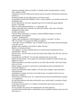 estavamos perdendo nada no Conselho. A situação caótica foi praticamente a mesma
antes, embora o olhar
exasperado na cara de Nathan me fez pensar que ele iria pedir o fechamento do processo
em breve e
continuar amanhã. Eu não tinha certeza se era bom ou ruim.
Os guardiões reconheceram Mikhail, é claro, e ainda vigilante, seus instintos iniciais não
suspeitaram dele
de atos abomináveis. Ele disse vagamente que ele foi enviado para pegar algumas
pessoas. O guardião
olhou no carro analizando Dimitri, eu , e felizmente, Jill.
Adrian, uma figura bem conhecida, nos adicionou respeito. Após uma verificação
obrigatória da mala, fomos
enviados para dentro.
“Oh meu Deus. Funcionou,” eu respirei, conforme Mikhail dirigia-se à área de
estacionamento dos guardiões.
“E agora?” Perguntou Jill.
“Agora vamos restabelecer a linha Dragomir e chamar o assassino”, eu disse.
“Oh, isso é tudo?” O sarcasmo do Adrian era palpável.
“Você sabe”, observou Mikhail, “que no instante em que suas ilusões forem descartadas,
vocês dois vão ser
atingidos pelos guardiões e devolvidos á cadeia. Ou pior.”
Dimitri e eu trocamos olhares.
“Nós sabemos,” eu disse, tentando ignorar as memórias dessa experiência terrível,
claustrofóbica. “Mas se
tudo der certo…nós não vamos ter que ficar lá por muito tempo. Eles irão usar o que nós
descobrimos e,
eventualmente, nos libertar”. Eu soei mais otimista do que eu me sentia.
Depois de estacionado, o nosso grupo foi em direção ao prédio dos salões de baile, que
poderia ser visto a
milhas de distância com todas as pessoas ao seu redor. Que estranho. Não muito tempo
atrás, eu fiz esta
mesma viagem, com quase o mesmo povo, apressando-nos para nos afastarmos da
Corte.Nós tinhamos o
espírito nos disfarçando então, também, e foi uma louca escapada. Agora estávamos
conscientemente
caminhando em perigo. Eu estava convencida de que se eu pudesse fazê-lo sem ser
detectada e entregar a
minha notícia, tudo daria certo. Se o encanto de Sonya funcionou perfeitamente, quando
vi os alquimistas.
Eu não tinha nenhuma razão para duvidar dele, mas o medo ainda se escondia no fundo
da minha mente: e
se ele parou de funcionar? E se o disfarce for descoberto antes mesmo de entrar no
prédio? Será que eles
vão me prender? Ou será que eles simplesmente vão atirar primeiro?
As portas foram barrados para os espectadores, mas os guadriões tinham acesso, por isso,
mais uma vez
 