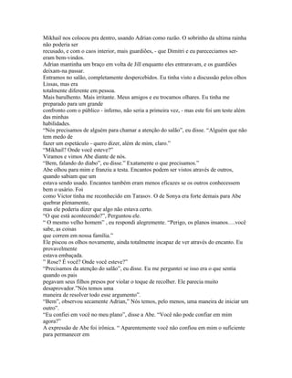 Mikhail nos colocou pra dentro, usando Adrian como razão. O sobrinho da ultima rainha
não poderia ser
recusado, e com o caos interior, mais guardiões, - que Dimitri e eu parececiamos ser-
eram bem-vindos.
Adrian mantinha um braço em volta de Jill enquanto eles entraravam, e os guardiões
deixam-na passar.
Entramos no salão, completamente despercebidos. Eu tinha visto a discussão pelos olhos
Lissas, mas era
totalmente diferente em pessoa.
Mais barulhento. Mais irritante. Meus amigos e eu trocamos olhares. Eu tinha me
preparado para um grande
confronto com o público - inferno, não seria a primeira vez, - mas este foi um teste além
das minhas
habilidades.
“Nós precisamos de alguém para chamar a atenção do salão”, eu disse. “Alguém que não
tem medo de
fazer um espetáculo - quero dizer, além de mim, claro.”
“Mikhail? Onde você esteve?”
Viramos e vimos Abe diante de nós.
“Bem, falando do diabo”, eu disse.” Exatamente o que precisamos.”
Abe olhou para mim e franziu a testa. Encantos podem ser vistos através de outros,
quando sabiam que um
estava sendo usado. Encantos também eram menos eficazes se os outros conhecessem
bem o usário. Foi
como Victor tinha me reconhecido em Tarasov. O de Sonya era forte demais para Abe
quebrar plenamente,
mas ele poderia dizer que algo não estava certo.
“O que está acontecendo?”, Perguntou ele.
“ O mesmo velho homem” , eu respondi alegremente. “Perigo, os planos insanos….você
sabe, as coisas
que correm em nossa família.”
Ele piscou os olhos novamente, ainda totalmente incapaz de ver através do encanto. Eu
provavelmente
estava embaçada.
” Rose? É você? Onde você esteve?”
“Precisamos da atenção do salão”, eu disse. Eu me perguntei se isso era o que sentia
quando os pais
pegavam seus filhos presos por violar o toque de recolher. Ele parecia muito
desaprovador.”Nós temos uma
maneira de resolver todo esse argumento”.
“Bem”, observou secamente Adrian,” Nós temos, pelo menos, uma maneira de iniciar um
outro”.
“Eu confiei em você no meu plano”, disse a Abe. “Você não pode confiar em mim
agora?”
A expressão de Abe foi irônica. “ Aparentemente você não confiou em mim o suficiente
para permanecer em
 