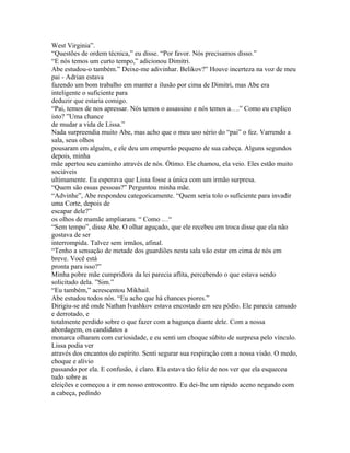 West Virginia”.
“Questões de ordem técnica,” eu disse. “Por favor. Nós precisamos disso.”
“E nós temos um curto tempo,” adicionou Dimitri.
Abe estudou-o também.” Deixe-me adivinhar. Belikov?” Houve incerteza na voz de meu
pai - Adrian estava
fazendo um bom trabalho em manter a ilusão por cima de Dimitri, mas Abe era
inteligente o suficiente para
deduzir que estaria comigo.
“Pai, temos de nos apressar. Nós temos o assassino e nós temos a….” Como eu explico
isto? ”Uma chance
de mudar a vida de Lissa.”
Nada surpreendia muito Abe, mas acho que o meu uso sério do “pai” o fez. Varrendo a
sala, seus olhos
pousaram em alguém, e ele deu um empurrão pequeno de sua cabeça. Alguns segundos
depois, minha
mãe apertou seu caminho através de nós. Ótimo. Ele chamou, ela veio. Eles estão muito
sociáveis
ultimamente. Eu esperava que Lissa fosse a única com um irmão surpresa.
“Quem são essas pessoas?” Perguntou minha mãe.
“Advinhe”, Abe respondeu categoricamente. “Quem seria tolo o suficiente para invadir
uma Corte, depois de
escapar dele?”
os olhos de mamãe ampliaram. “ Como …“
“Sem tempo”, disse Abe. O olhar aguçado, que ele recebeu em troca disse que ela não
gostava de ser
interrompida. Talvez sem irmãos, afinal.
“Tenho a sensação de metade dos guardiões nesta sala vão estar em cima de nós em
breve. Você está
pronta para isso?”
Minha pobre mãe cumpridora da lei parecia aflita, percebendo o que estava sendo
solicitado dela. ”Sim.”
“Eu também,” acrescentou Mikhail.
Abe estudou todos nós. “Eu acho que há chances piores.”
Dirigiu-se até onde Nathan Ivashkov estava encostado em seu pódio. Ele parecia cansado
e derrotado, e
totalmente perdido sobre o que fazer com a bagunça diante dele. Com a nossa
abordagem, os candidatos a
monarca olharam com curiosidade, e eu senti um choque súbito de surpresa pelo vínculo.
Lissa podia ver
através dos encantos do espírito. Senti segurar sua respiração com a nossa visão. O medo,
choque e alívio
passando por ela. E confusão, é claro. Ela estava tão feliz de nos ver que ela esqueceu
tudo sobre as
eleições e começou a ir em nosso entrocontro. Eu dei-lhe um rápido aceno negando com
a cabeça, pedindo
 