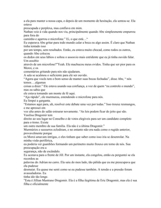 a ela para manter a nossa capa, e depois de um momento de hesitação, ela sentou-se. Ela
estava
preocupada e perplexa, mas confiava em mim.
Nathan veio à vida quando nos viu, principalmente quando Abe simplesmente empurrou
para fora do
caminho e agarrou o microfone.” Ei, o que está…“
Eu esperava Abe gritar para todo mundo calar a boca ou algo assim. É claro que Nathan
tinha tentado isso
por um tempo, sem resultados. Então, eu estava muito chocad, como todos os outros,
quando Abe colocou
os dedos em seus lábios e soltou o assosvio mais estridente que eu já tinha ouvido falar.
Um assobio
através de um microfone?”Yeah. Ele machucou meus ovidos. Tinha que ser pior para os
Moroi, e os
comentários gritando para nós não ajudaram.
A sala se acalmou o suficiente para ele ser ouvido.
“Agora que vocês tem o bom senso de manter suas bocas fechadas”, disse Abe, “ nós
temos….algumas
coisas a dizer.” Ele estava usando sua confiança, a voz de quem “eu controlo o mundo”,
mas eu sabia que
ele estava tomando um monte de fé aqui.
“Aja rápido”, ele murmurou, estendendo o microfone para nós.
Eu limpei a garganta.
“Estamos aqui para, uh, resolver este debate uma vez por todas.” Isso trouxe resmungos,
e me apressei em
voz alta antes do salão estourar novamente. “As leis podem ficar do jeito que são.
Vasilisa Dragomir tem
direito ao seu lugar no Conselho e de votos elegíveis para ser um candidato completo
para o trono. Existe
um outro membro de sua família. Ela não é a última Dragomir.”
Murmúrios e sussurros eclodiram, e no entanto não era nada como o rugido anterior,
provavelmente porque
os Moroi amavam intrigas, e eles tinham que saber como isso iria se desenrolar. Na
minha visão periférica,
eu poderia ver guardiões formando um perímetro muito frouxo em torno de nós. Sua
preocupação era a
segurança, não de escândalo.
Eu acenava para a frente de Jill. Por um instante, ela congelou, então eu perguntei se ela
recordou as
palavras do Adrian no carro. Ela saiu do meu lado, tão pálida que eu me preocupava que
ela pudesse
desmaiar. Eu quase me senti como se eu pudesse também. A tensão e a pressão foram
avassaladoras. Eu
tinha ido tão longe.
”Esta é Jillian Mastrano Dragomir. Ela é a filha ilegítima de Eric Dragomir, mas ela é sua
filha e oficialmente
 