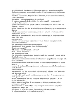parte da linhagem.” Odiava usar ilegítima, mas, neste caso, era um fato necessário.
O silêncio se seguiu por uma batida de coração, Jill precipitadamente, se inclinou para
mim e para o
microfone. “ Eu sou uma Dragomir,” disse claramente, apesar de suas mãos trêmulas.
“Nossa família tem
seu quorum, e minha irmã tem todos os seus direitos”.
Eu pude ver outra explosão do efifício,e Abe saltou entre Jill e eu, agarrando o
microfone. “Para aqueles
que não acreditam nisso, um teste de DNA vai esclarecer todas as dúvidas sobre sua
linhagem.” Tive de
admirar a audácia de Abe. Ele só tinha sabido desta informação sessenta segundos atrás, e
já estava
defendendo com certeza, como se ele mesmo tivesse realizado os testes necessários
anteriormente em seu
laboratório de genética em casa. Mais fé, e uma vantagem que ele não poderia deixar
passar. Meu velho
amava segredos.
A notícia provocou a reação que eu tinha esperado. Uma vez que o público tinha
processado a informação,
uma enxurrada gritante de comentários começou.
“Eric Dragomir não teve outros filhos, ilegítimos ou não!”
“Esta é uma enganção!”
“Mostra-nos a prova! Onde estão os testes?”
“Bem….ele era um flertador.”
“Ele tinha uma outra filha.”
Este último calou a multidão, tanto porque foi falado com autoridade e porque veio de
Daniella Ivashkov. Ela
se levantou, e mesmo sem microfone, ela tinha uma voz que poderia ser ouvida por todo
salão. Ela também
era uma pessoa bastante importante na nossa sociedade para chamar a atenção. Muitos
dentre os
membros da família real foram praticamente condicionados a ouvi-la. Na sala de agora
quieta, Daniella
continuou falando.
“Eric Dragomir teve uma filha ilegítima com uma mulher chamada Emily Mastrano –
uma dançarina, se bem
me lembro. Ele queria que ela mantida em segredo e precisava de fazer certas coisas,
coisas que ele não
poderia fazer sem ajuda com isso. Eu era um dos poucos que ajudaram.” Um não
caracteristico sorriso
amargo apareceu nos lábios. “E honestamente, eu não teria mencionado se isso
permanecesse secreto”.
Pedaços clicaram na minha cabeça. Eu já sabia quem tinha quebrado os registros
alquimistas. E porquê. No
salão quieto, eu não precisei de um microfone para responder, também.
“O suficiente para fazer certos papéis desaparece?”.
 