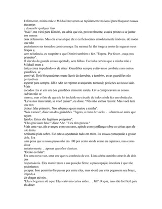 Felizmente, minha mãe e Mikhail moveram-se rapidamente no local para bloquear nossos
atacantes
e dissuadir qualquer tiro.
"Não", me virei para Dimitri, eu sabia que ele, provavelmente, estava prestes a se juntar
aos nossos
dois defensores. Mas era crucial que ele e eu ficássemos absolutamente imóveis, de modo
que não
poderíamos ser tomados como ameaça. Eu mesma fui tão longe a ponto de segurar meus
braços e,
com relutância, eu suspeitava que Dimitri também o fez. "Espere. Por favor , ouça-nos
primeiro".
O círculo da guarda estava apertado, sem falhas. Eu tinha certeza que a minha mãe e
Mikhail eram a
única coisa impedindo-os de atirar. Guardiões sempre evitavam o combate com outros
guardiões, se
possível. Dois bloqueadores eram fáceis de derrubar, e também, esses guardiões não
pretendiam
esperar para sempre. Jill e Abe de repente avançaram, tomando posições ao nosso lado.
Mais
escudos. Eu vi em um dos guardiões iminente careta. Civis complicavam as coisas.
Adrian não se
moveu, mas o fato de que ele foi incluído no círculo de todos ainda fez um obstáculo.
"Leve-nos mais tarde, se você quiser", eu disse. "Nós não vamos resistir. Mas você tem
que nos
deixar falar primeiro. Nós sabemos quem matou a rainha".
"Nós vamos", disse um dos guardiões. "Agora, o resto de vocês. . . afastem-se antes que
sejam
feridos. Estes são fugitivos perigosos".
"Eles precisam falar," disse Abe. "Eles têm provas."
Mais uma vez, ele avançou com seu caso, agindo com confiança sobre as coisas que ele
não tinha
nenhuma pista sobre. Ele estava apostando tudo em mim. Eu estava começando a gostar
dele. Era
uma pena que a nossa prova não era 100 por cento sólida como eu esperava, mas como
disse
anteriormente. . .apenas questões técnicas.
"Deixe-os falar".
Era uma nova voz, uma voz que eu conhecia de cor. Lissa abriu caminho através de dois
dos
responsáveis. Eles mantiveram a sua posição firme, a preocupação imediata é que não
poderíamos
escapar. Isso permitiu-lhe passar por entre eles, mas só até que eles pegassem seu braço,
impedi-a
de chegar até nós.
"Eles chegaram até aqui. Eles estavam certos sobre. . . Jill". Rapaz, isso não foi fácil para
ela dizer
 