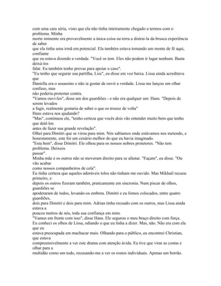 com uma cara séria, visto que ela não tinha inteiramente chegado a termos com o
problema. Minha
morte iminente era provavelmente a única coisa na terra a distrai-la da brusca experiência
de saber
que ela tinha uma irmã em potencial. Ela também estava tomando um monte de fé aqui,
confiante
que eu estava dizendo a verdade. "Você os tem. Eles não podem ir lugar nenhum. Basta
deixá-los
falar. Eu também tenho provas para apoiar o caso".
"Eu tenho que segurar sua partilha, Liss", eu disse em voz baixa. Lissa ainda acreditava
que
Daniella era o assassino e não ia gostar de ouvir a verdade. Lissa me lançou um olhar
confuso, mas
não poderia protestar contra.
"Vamos ouvi-los", disse um dos guardiões - e não era qualquer um: Hans. "Depois de
serem levados
a fugir, realmente gostaria de saber o que os trouxe de volta"
Hans estava nos ajudando?
"Mas", continuou ele, "tenho certeza que vocês dois vão entender muito bem que tenho
que detê-los
antes de fazer sua grande revelação".
Olhei para Dimitri que se virou para mim. Nós sabíamos onde estávamos nos metendo, e
honestamente, este foi um cenário melhor do que eu havia imaginado.
"Esta bem", disse Dimitri. Ele olhou para os nossos nobres protetores. "Não tem
problema. Deixeos
passar".
Minha mãe e os outros não se moveram direito para se afastar. "Façam", eu disse. "Ou
vão acabar
como nossos companheiros de cela".
Eu tinha certeza que aqueles adoráveis tolos não tinham me ouvido. Mas Mikhail recuou
primeiro, e
depois os outros fizeram também, praticamente em sincronia. Num piscar de olhos,
guardiões se
apoderaram de todos, levando-os embora. Dimitri e eu fomos colocados, entre quatro
guardiões,
dois para Dimitri e dois para mim. Adrian tinha recuado com os outros, mas Lissa ainda
estava a
poucos metros de nós, toda sua confiança em mim.
"Vamos em frente com isso", disse Hans. Ele segurou o meu braço direito com força.
Eu conheci os olhos de Lissa, odiando o que eu tinha a dizer. Mas, não. Não era com ela
que eu
estava preocupada em machucar mais. Olhando para o público, eu encontrei Christian,
que estava
compreensivelmente a ver este drama com atenção ávida. Eu tive que virar as costas e
olhar para a
multidão como um todo, recusando-me a ver os rostos individuais. Apenas um borrão.
 