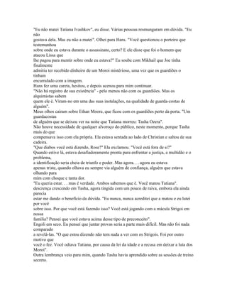 "Eu não matei Tatiana Ivashkov", eu disse. Várias pessoas resmungaram em dúvida. "Eu
não
gostava dela. Mas eu não a matei". Olhei para Hans. "Você questionou o porteiro que
testemunhou
sobre onde eu estava durante o assassinato, certo? E ele disse que foi o homem que
atacou Lissa que
lhe pagou para mentir sobre onde eu estava?" Eu soube com Mikhail que Joe tinha
finalmente
admitiu ter recebido dinheiro de um Moroi mistérioso, uma vez que os guardiões o
tinham
encurralado com a imagem.
Hans fez uma careta, hesitou, e depois acenou para mim continuar.
"Não há registro de sua existência" - pelo menos não com os guardiões. Mas os
alquimistas sabem
quem ele é. Viram-no em uma das suas instalações, na qualidade de guarda-costas de
alguém".
Meus olhos caíram sobre Ethan Moore, que ficou com os guardiões perto da porta. "Um
guardacostas
de alguém que se deixou ver na noite que Tatiana morreu: Tasha Ozera".
Não houve necessidade de qualquer alvoroço do público, neste momento, porque Tasha
mais do que
compensava isso com ela própria. Ela estava sentada ao lado de Christian e saltou de sua
cadeira.
"Que diabos você está dizendo, Rose?" Ela exclamou. "Você está fora de si?"
Quando estive lá, estava desafiadoramente pronta para enfrentar a justiça, a multidão e o
problema,
a identificação seria cheia de triunfo e poder. Mas agora. . . agora eu estava
apenas triste, quando olhava eu sempre via alguém de confiança, alguém que estava
olhando para
mim com choque e tanta dor.
"Eu queria estar. . . mas é verdade. Ambos sabemos que é. Você matou Tatiana".
descrença crescendo em Tasha, agora tingida com um pouco de raiva, embora ela ainda
parecia
estar me dando o benefício da dúvida. "Eu nunca, nunca acreditei que a matou e eu lutei
por você
sobre isso. Por que você está fazendo isso? Você está jogando com a mácula Strigoi em
nossa
família? Pensei que você estava acima desse tipo de preconceito".
Engoli em seco. Eu pensei que juntar provas seria a parte mais difícil. Mas não foi nada
comparado
a revelá-las. "O que estou dizendo não tem nada a ver com os Strigois. Foi por outro
motivo que
você o fez. Você odiava Tatiana, por causa da lei da idade e a recusa em deixar a luta dos
Moroi".
Outra lembrança veio para mim, quando Tasha havia aprendido sobre as sessões de treino
secreto.
 