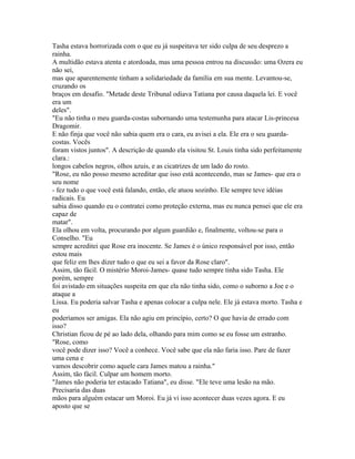 Tasha estava horrorizada com o que eu já suspeitava ter sido culpa de seu desprezo a
rainha.
A multidão estava atenta e atordoada, mas uma pessoa entrou na discussão: uma Ozera eu
não sei,
mas que aparentemente tinham a solidariedade da família em sua mente. Levantou-se,
cruzando os
braços em desafio. "Metade deste Tribunal odiava Tatiana por causa daquela lei. E você
era um
deles".
"Eu não tinha o meu guarda-costas subornando uma testemunha para atacar Lis-princesa
Dragomir.
E não finja que você não sabia quem era o cara, eu avisei a ela. Ele era o seu guarda-
costas. Vocês
foram vistos juntos". A descrição de quando ela visitou St. Louis tinha sido perfeitamente
clara.:
longos cabelos negros, olhos azuis, e as cicatrizes de um lado do rosto.
"Rose, eu não posso mesmo acreditar que isso está acontecendo, mas se James- que era o
seu nome
- fez tudo o que você está falando, então, ele atuou sozinho. Ele sempre teve idéias
radicais. Eu
sabia disso quando eu o contratei como proteção externa, mas eu nunca pensei que ele era
capaz de
matar".
Ela olhou em volta, procurando por algum guardião e, finalmente, voltou-se para o
Conselho. "Eu
sempre acreditei que Rose era inocente. Se James é o único responsável por isso, então
estou mais
que feliz em lhes dizer tudo o que eu sei a favor da Rose claro".
Assim, tão fácil. O mistério Moroi-James- quase tudo sempre tinha sido Tasha. Ele
porém, sempre
foi avistado em situações suspeita em que ela não tinha sido, como o suborno a Joe e o
ataque a
Lissa. Eu poderia salvar Tasha e apenas colocar a culpa nele. Ele já estava morto. Tasha e
eu
poderíamos ser amigas. Ela não agiu em princípio, certo? O que havia de errado com
isso?
Christian ficou de pé ao lado dela, olhando para mim como se eu fosse um estranho.
"Rose, como
você pode dizer isso? Você a conhece. Você sabe que ela não faria isso. Pare de fazer
uma cena e
vamos descobrir como aquele cara James matou a rainha."
Assim, tão fácil. Culpar um homem morto.
"James não poderia ter estacado Tatiana", eu disse. "Ele teve uma lesão na mão.
Precisaria das duas
mãos para alguém estacar um Moroi. Eu já vi isso acontecer duas vezes agora. E eu
aposto que se
 
