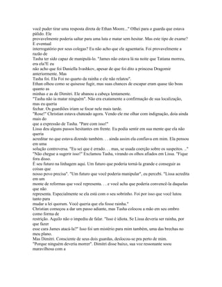 você puder tirar uma resposta direta de Ethan Moore..." Olhei para o guarda que estava
pálido. Ele
provavelmente poderia saltar para uma luta e matar sem hesitar. Mas este tipo de exame?
E eventual
interrogatório por seus colegas? Eu não acho que ele aguentaria. Foi provavelmente a
razão de
Tasha ter sido capaz de manipulá-lo. "James não estava lá na noite que Tatiana morreu,
era ela?E eu
não acho que foi Daniella Ivashkov, apesar de que foi dito a princesa Dragomir
anteriormente. Mas
Tasha foi. Ela Foi no quarto da rainha e ele não relatou".
Ethan olhou como se quisesse fugir, mas suas chances de escapar eram quase tão boas
quanto as
minhas e as de Dimitri. Ele abanou a cabeça lentamente.
"Tasha não ia matar ninguém". Não era exatamente a confirmação de sua localização,
mas eu queria
fechar. Os guardiões iriam se focar nele mais tarde.
"Rose!" Christian estava chateado agora. Vendo ele me olhar com indignação, doía ainda
mais do
que a expressão de Tasha. "Pare com isso!"
Lissa deu alguns passos hesitantes em frente. Eu podia sentir em sua mente que ela não
queria
acreditar no que estava dizendo também. . . ainda assim ela confiava em mim. Ela pensou
em uma
solução controversa. "Eu sei que é errado. . . mas, se usada coerção sobre os suspeitos. .."
"Não chegue a sugerir isso!" Exclamou Tasha, virando os olhos afiados em Lissa. "Fique
fora disso.
É seu futuro na linhagem aqui. Um futuro que poderia torná-la grande e conseguir as
coisas que
nosso povo precisa". "Um futuro que você poderia manipular", eu percebi. "Lissa acredita
em um
monte de reformas que você representa. . . e você acha que poderia convencê-la daquelas
que não
representa. Especialmente se ela está com o seu sobrinho. Foi por isso que você lutou
tanto para
mudar a lei quorum. Você queria que ela fosse rainha."
Christian começou a dar um passo adiante, mas Tasha colocou a mão em seu ombro
como forma de
restrição. Aquilo não o impediu de falar. "Isso é idiota. Se Lissa deveria ser rainha, por
que fazer
esse cara James atacá-la?" Isso foi um mistério para mim também, uma das brechas no
meu plano.
Mas Dimitri. Consciente de seus dois guardas, deslocou-se pra perto de mim.
"Porque ninguém deveria morrer". Dimitri disse baixo, sua voz ressonante soou
maravilhosa com a
 