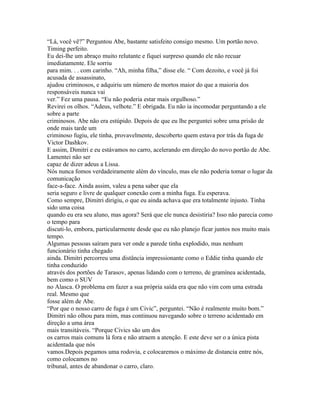 “Lá, você vê?” Perguntou Abe, bastante satisfeito consigo mesmo. Um portão novo.
Timing perfeito.
Eu dei-lhe um abraço muito relutante e fiquei surpreso quando ele não recuar
imediatamente. Ele sorriu
para mim. . . com carinho. “Ah, minha filha,” disse ele. “ Com dezoito, e você já foi
acusada de assassinato,
ajudou criminosos, e adquiriu um número de mortos maior do que a maioria dos
responsáveis nunca vai
ver.” Fez uma pausa. “Eu não poderia estar mais orgulhoso.”
Revirei os olhos. “Adeus, velhote.” E obrigada. Eu não ia incomodar perguntando a ele
sobre a parte
criminosos. Abe não era estúpido. Depois de que eu lhe perguntei sobre uma prisão de
onde mais tarde um
criminoso fugiu, ele tinha, provavelmente, descoberto quem estava por trás da fuga de
Victor Dashkov.
E assim, Dimitri e eu estávamos no carro, acelerando em direção do novo portão de Abe.
Lamentei não ser
capaz de dizer adeus a Lissa.
Nós nunca fomos verdadeiramente além do vínculo, mas ele não poderia tomar o lugar da
comunicação
face-a-face. Ainda assim, valeu a pena saber que ela
seria seguro e livre de qualquer conexão com a minha fuga. Eu esperava.
Como sempre, Dimitri dirigiu, o que eu ainda achava que era totalmente injusto. Tinha
sido uma coisa
quando eu era seu aluno, mas agora? Será que ele nunca desistiria? Isso não parecia como
o tempo para
discuti-lo, embora, particularmente desde que eu não planejo ficar juntos nos muito mais
tempo.
Algumas pessoas saíram para ver onde a parede tinha explodido, mas nenhum
funcionário tinha chegado
ainda. Dimitri percorreu uma distância impressionante como o Eddie tinha quando ele
tinha conduzido
através dos portões de Tarasov, apenas lidando com o terreno, de gramínea acidentada,
bem como o SUV
no Alasca. O problema em fazer a sua própria saída era que não vim com uma estrada
real. Mesmo que
fosse além de Abe.
“Por que o nosso carro de fuga é um Civic”, perguntei. “Não é realmente muito bom.”
Dimitri não olhou para mim, mas continuou navegando sobre o terreno acidentado em
direção a uma área
mais transitáveis. “Porque Civics são um dos
os carros mais comuns lá fora e não atraem a atenção. E este deve ser o a única pista
acidentada que nós
vamos.Depois pegamos uma rodovia, e colocaremos o máximo de distancia entre nós,
como colocamos no
tribunal, antes de abandonar o carro, claro.
 