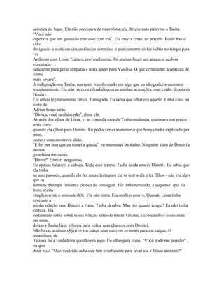 acústica do lugar. Ele não precisava de microfone, ele dirigiu suas palavras a Tasha.
"Você não
esperava que um guardião estivesse com ela". Ele estava certo, eu percebi. Eddie havia
sido
designado a noite em circunstâncias estranhas e praticamente só fez voltar no tempo para
ver
Ambrose com Lissa. "James, provavelmente, foi apenas fingir um ataque e acabou
executado. . .
suficiente para gerar simpatia e mais apoio para Vasilisa. O que certamente aconteceu de
forma
mais severa".
A indignação em Tasha, seu rosto transformado em algo que eu não poderia mensurar
imediatamente. Ela não pareceu ofendida com as minhas acusações, mas então, depois de
Dimitri.
Ela olhou legitimamente ferida. Esmagada. Eu sabia que olhar era aquele. Tinha visto no
rosto de
Adrian horas atrás.
"Dimka, você também não", disse ela.
Através dos olhos de Lissa, vi as cores da aura de Tasha mudando, queimava um pouco
mais clara
quando ela olhou para Dimitri. Eu podia ver exatamente o que Sonya tinha explicado pra
mim,
como a aura mostrava afeto.
"E foi por isso que eu tomei a queda", eu murmurei baixinho. Ninguém além de Dimitri e
nossos
guardiões me ouviu.
"Hmm?" Dimitri perguntou.
Eu apenas balancei a cabeça. Todo esse tempo, Tasha ainda amava Dimitri. Eu sabia que
ela tinha
no ano passado, quando ela fez uma oferta para ele se unir a ela e ter filhos - não era algo
que os
homens dhampir tinham a chance de conseguir. Ele tinha recusado, e eu pensei que ela
tinha aceito
simplesmente a amizade dele. Ela não tinha. Ela ainda o amava. Quando Lissa tinha
revelado a
minha relação com Dimitri a Hans, Tasha já sabia. Mas por quanto tempo? Eu não tinha
certeza. Ela
certamente sabia sobre nossa relação antes de matar Tatiana, e colocando o assassinato
em mim,
deixava Tasha livre e limpa para voltar suas chances com Dimitri.
Não havia nenhum objetivo em trazer seus motivos pessoais para me culpar. O
assassinato de
Tatiana foi a verdadeira questão em jogo. Eu olhei para Hans. "Você pode me prender" ,
eu quis
dizer isso. "Mas você não acha que tem o suficiente para levar ela e Ethan também?"
 
