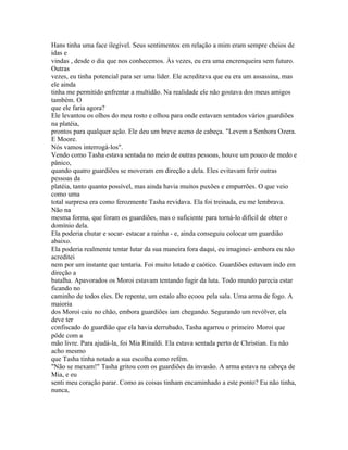 Hans tinha uma face ilegível. Seus sentimentos em relação a mim eram sempre cheios de
idas e
vindas , desde o dia que nos conhecemos. Às vezes, eu era uma encrenqueira sem futuro.
Outras
vezes, eu tinha potencial para ser uma líder. Ele acreditava que eu era um assassina, mas
ele ainda
tinha me permitido enfrentar a multidão. Na realidade ele não gostava dos meus amigos
também. O
que ele faria agora?
Ele levantou os olhos do meu rosto e olhou para onde estavam sentados vários guardiões
na platéia,
prontos para qualquer ação. Ele deu um breve aceno de cabeça. "Levem a Senhora Ozera.
E Moore.
Nós vamos interrogá-los".
Vendo como Tasha estava sentada no meio de outras pessoas, houve um pouco de medo e
pânico,
quando quatro guardiões se moveram em direção a dela. Eles evitavam ferir outras
pessoas da
platéia, tanto quanto possível, mas ainda havia muitos puxões e empurrões. O que veio
como uma
total surpresa era como ferozmente Tasha revidava. Ela foi treinada, eu me lembrava.
Não na
mesma forma, que foram os guardiões, mas o suficiente para torná-lo difícil de obter o
domínio dela.
Ela poderia chutar e socar- estacar a rainha - e, ainda conseguiu colocar um guardião
abaixo.
Ela poderia realmente tentar lutar da sua maneira fora daqui, eu imaginei- embora eu não
acreditei
nem por um instante que tentaria. Foi muito lotado e caótico. Guardiões estavam indo em
direção a
batalha. Apavorados os Moroi estavam tentando fugir da luta. Todo mundo parecia estar
ficando no
caminho de todos eles. De repente, um estalo alto ecoou pela sala. Uma arma de fogo. A
maioria
dos Moroi caiu no chão, embora guardiões iam chegando. Segurando um revólver, ela
deve ter
confiscado do guardião que ela havia derrubado, Tasha agarrou o primeiro Moroi que
pôde com a
mão livre. Para ajudá-la, foi Mia Rinaldi. Ela estava sentada perto de Christian. Eu não
acho mesmo
que Tasha tinha notado a sua escolha como refém.
"Não se mexam!" Tasha gritou com os guardiões da invasão. A arma estava na cabeça de
Mia, e eu
senti meu coração parar. Como as coisas tinham encaminhado a este ponto? Eu não tinha,
nunca,
 