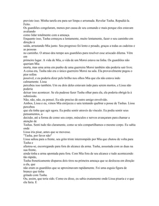 previsto isso. Minha tarefa era para ser limpa e arrumada. Revelar Tasha. Repudiá-la.
Feito.
Os guardiões congelaram, menos por causa de seu comando e mais porque eles estavam
avaliando
como lidar totalmente com a ameaça.
Enquanto isso, Tasha começou a lentamente, muito lentamente, fazer o seu caminho em
direção à
saída, arrastando Mia junto. Seu progresso foi lento e pesado, graças a todas as cadeiras e
as pessoas
no caminho. O atraso deu tempo aos guardiões para resolver esse ariscado dilema. Vêm
em
primeiro lugar. A vida de Mia, a vida de um Moroi estava na linha. Os guardiões não
queriam Mia
morta, mas uma arma em punho de uma guerreira Moroi também não poderia sair livre.
A coisa era, Tasha não era o único guerreiro Moroi na sala. Ela provavelmente pegou o
pior refém
possível, e eu poderia dizer pelo brilho nos olhos Mia que ela não estava indo
calmamente. Lissa
percebeu isso também. Um ou dois deles estavam indo para serem mortos, e Lissa não
poderia
deixar isso acontecer. Se ela pudesse fazer Tasha olhar para ela, ela poderia obrigá-la à
submissão.
Não, não, não, eu pensei. Eu não preciso de outro amigo envolvido.
Ambos, Lissa e eu, vimos Mia enrijeceu e saiu tentando quebrar a posse de Tashas. Lissa
percebeu
que ela tinha que agir agora. Eu podia sentir através da vínculo. Eu podia sentir seus
pensamentos, a
decisão, até a forma de como seu corpo, músculos e nervos avançaram para chamar a
atenção de
Tashas. Senti tudo tão claramente, como se nós compartilhamos o mesmo corpo. Eu sabia
onde
Lissa iria pisar, antes que se movesse.
"Tasha, por favor não"
Lissa saltou para a frente, seu grito triste interrompido por Mia que chutou de volta para
Tasha e
afastou-se, escorregando para fora do alcance da arma. Tasha, assustada com as duas na
sua frente,
ainda tinha a arma apontada para fora. Com Mia fora de seu alcance e tudo acontecendo
tão rápido,
Tasha freneticamente disparou dois tiros na primeira ameaça que se deslocou em direção
a ela, que
não eram os guardiões que se aproximavam rapidamente. Foi uma esguia figura de
branco que tinha
gritado com Tasha.
Ou, assim, que teria sido. Como eu disse, eu sabia exatamente onde Lissa pisaria e o que
ela faria. E
 