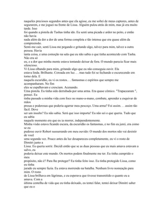 naqueles preciosos segundos antes que ela agisse, eu me soltei de meus captores, antes de
segurarem, e me joguei na frente de Lissa. Alguém pulou atrás de mim, mas já era muito
tarde. Isso
foi quando a pistola de Tashas tinha ido. Eu senti uma picada e ardor no peito, e então
não havia
nada além da dor a dor de uma forma completa e tão intensa que era quase além da
compreensão.
Senti-me cair, senti Lissa me pegando e gritando algo, talvez para mim, talvez a outra
pessoa. Havia
tanta coisa, e uma comoção na sala que eu não sabia o que tinha acontecido com Tasha.
Não era só
eu, e a dor que minha mente estava tentando deixar de fora. O mundo parecia ficar mais
silencioso.
Vi Lissa olhando para mim, gritando algo que eu não conseguia ouvir. Ela
estava linda. Brilhante. Coroada em luz. . . mas tudo foi se fechando e escurecendo em
torno dela. E
naquela escuridão, eu vi os rostos. . . fantasmas e espíritos que sempre me
acompanharam. No fim
eles se espalhavam e cresciam. Acenando.
Uma pistola. Eu tinha sido derrubada por uma arma. Era quase cômico. "Trapacearam ",
pensei. Eu
tinha passado a minha vida com foco no mano-a-mano, combate, aprender a esquivar de
mãos
presas e poderosas que poderia agarrar meu pescoço. Uma arma? Foi assim. . . assim tão
fácil. Deve
ser um insulto? Eu não sabia. Será que isso importa? Eu não sei o que queria. Tudo que
eu sabia
naquele momento era que eu ia morrer, independentemente.
Minha visão estava ficando escura, da escuridão os fantasmas, e no fim eu jurei, era como
se eu
pudesse ouvir Robert sussurrando em meu ouvido: O mundo dos mortos não vai desistir
de você
uma segunda vez. Pouco antes da luz desapareceu completamente, eu vi o rosto de
Dimitri junto a
Lissa. Eu queria sorrir. Decidi então que se as duas pessoas que eu mais amava estavam a
salvo, eu
poderia deixar este mundo. Os mortos podem finalmente me ter. Eu tinha cumprido o
meu
propósito, não é? Para lhe proteger? Eu tinha feito isso. Eu tinha protegido Lissa, como
eu tinha
jurado eu sempre fazia. Eu estava morrendo na batalha. Nenhum livro nomeação para
mim. O rosto
de Lissa brilhava em lágrimas, e eu esperava que tivesse transmitido o quanto eu a
amava. Com a
última centelha de vida que eu tinha deixado, eu tentei falar, tentei deixar Dimitri saber
que eu o
 