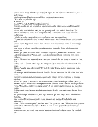 amava muito e que ele tinha que protegê-la agora. Eu não acho que ele entendeu, mas as
palavras do
código dos guardiões foram meu último pensamento consciente.
"Eles vêm em primeiro lugar".
Capítulo 34
EU NÃO ACORDEI NO mundo dos mortos.
Eu nem acordei em um hospital ou algum outro centro médico, que acreditem, eu fiz
muitas
vezes. Não, eu acordei no luxo, em um quarto grande com móveis dourados. Céu?
Provavelmente não com o meu comportamento. Minha cama com dossel tinha um
cobertor de
veludo vermelho e dourado grosso o suficiente para ser um colchão.
Velas tremeluziam sobre uma pequena mesa contra a parede mais distante e encheram a
sala
com o aroma de jasmim. Eu não tinha idéia de onde eu estava ou como eu tinha chego
aqui,
mas como as minhas memórias passadas de dor e escuridão foram saindo da minha
mente, eu
decidi que o fato de que eu estava realmente respirando já era bom o suficiente. “Bela
Adormecida acordou” Aquela voz. . . aquela voz maravilhosa, como mel com o seu
sotaque
macio. Me envolveu, e com ele veio a verdade impossível e seu impacto: eu estava viva.
Eu
estava viva. E Dimitri estava aqui. Eu não podia vê-lo, mas senti um sorriso vindo aos
meus
lábios. “Você é meu enfermeiro?” Ouvi ele levantar de uma cadeira e caminhar mais.
Vendo-o
ficar em pé perto de mim me lembrou de quão alto ele realmente era. Ele olhou para mim
com
um sorriso que era dele, um daqueles completos e raros sorrisos. Ele tinha se limpado
desde a
última vez que o vi, seu cabelo marrom amarrado ordenadamente para trás do pescoço,
embora ele não tenha feito a barba por uns dias. Eu tentei sentar, mas ele me empurrou de
volta. “Não, não, você precisa de se deitar.” A dor em meu peito me disse que ele estava
certo.
Minha mente poderia estar acordada, mas o resto de mim estava esgotado. Eu não tinha
idéia
de quanto tempo tinha passado, mas algo me disse que meu corpo estava lutando uma
batalha,
não com um Strigoi ou com outra coisa, mas com ele mesmo. Uma batalha para
permanecer
vivo. “Então vêm mais perto”, eu disse a ele. “Eu quero ver você.” Ele considerou por um
momento e então tirou os sapatos. Voltando ao meu lado, que me fez estremecer, eu
consegui
me mexer mais um pouco para trazer o quarto próximo da borda da cama. Ele enrolado
ao
 