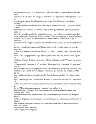 seu rosto estava sério. “E as suas feridas. . . eles eram sérias. Ninguém pensou que você
fosse
sobreviver. Você entrou em cirurgia, e então todos nós esperamos.” “Mas por quê. . .” Eu
me
senti muito arrogante fazendo a próxima pergunta. “Por Adrian ou Lissa não me
curaram?”
“Oh, eles queriam, acredite em mim. Mas, depois, em meio ao caos. . . a corte foi selada.
Ambos
foram levados e colocada sob proteção pesada antes que pudessem agir. Ninguém iria
deixá-los
perto de você, não quando eles ainda achavam que você poderia ser uma assassina. Em
primeiro lugar eles tinham que ter certeza sobre Tasha, apesar de que as suas ações foram
bastante convincentes.” Levei um momento para começar acreditar na idéia que a
medicina
moderna e minha própria resistência do corpo haviam me curado. Eu cresci usando muito
o
espírito. Isso não parecia possível. Quando tentei envolver minha mente em torno do
conceito,
o resto da expressão de Dimitri me atingiu. “E Tasha. . . continua viva?” Seu rosto ficou
ainda
sério. “Sim. Eles pegaram ela logo depois que ela atirou em você, antes de mais alguém
se
machucar. Ela está detida, e muito mais evidêcias estão aparecendo” “Acusar ela foi uma
das
coisas mais difíceis que eu já fiz”, eu disse. “Lutar com Strigoi é mais fácil do que isso.”
“Eu sei.
Foi difícil para eu ver, difícil para acreditar.” Havia um olhar distante em seus olhos, me
lembrando que Dimitri havia conhecido ela mais do que ele tinha me conhecido. “Mas
ela fez
suas escolhas, e todas as acusações que lhe fizeram foram retiradas. Você é uma mulher
livre
agora. Mais do que isso. Uma heroina. Abe está se gabando de tudo que fez.” Isso trouxe
de
volta o meu sorriso. “É claro que ele esta. Eu provavelmente vou receber uma conta dele
em
breve.” Me senti tonta com alegria e espanto. Uma mulher livre.
Dimitri sorriu, e eu desejei ficar assim para sempre, somente nós dois, doce e sem
defesas. Bem - talvez
não exatamente assim. Podia ser sem a dor e as bandagens que eu sentia em meu peito.
Ele e eu
tínhamos tão poucos momentos juntos, momentos que nós podíamos realmente relaxar e
admitir
estarmos apaixonados abertamente. As coisas só começaram a se acertar entre nós no
final...e foi quase
tarde demais. Ainda podia ser.
"Então e agora?" eu perguntei.
 