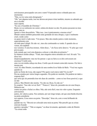 estivéssemos preocupados um com o outro? O passado estava voltando para nos
atormentar.
“Não, eu tive uma outra designação.”
“Oh,” por alguma razão, isso me deixou um pouco triste também, mesmo eu sabendo que
era a escolha
mais esperta.
“Eu sou o Guardião de Christian.”
Desta vez eu realmente me sentei, ordens do doutor ou não. Os pontos puxaram no meu
peito, mas eu
ignorei o forte desconforto. “Mas isso...isso é praticamente a mesma coisa!”
Dimitri sentou também parecendo estar gostando do meu choque, o que é realmente
cruel, vendo como
eu quase morri e tudo mais. “Um pouco. Mas não estarão juntos a todo momento,
especialmente com
ela indo para Lehigh. Ele não vai...mas eles continuarão se vendo. E quando eles se
verem, nós também
nos veremos. É uma boa mistura. Além disso...” ele ficou sério denovo. “E acho que você
provou para
todo mundo que você esta disposta a colocar a vida dela em primeiro.”
Eu balancei minha cabeça. “Yeah, mas ninguém estava atirando em você. Só nela.” Eu
disse isso
despreocupadamente: mas me fez pensar: o que eu faria se os dois estivessem em
encrenca? Confie nele,
uma voz em minha cabeça me disse. Confie que ele tomará conta dele mesmo. Ele fará o
mesmo por
você. Eu olhei Dimitri, recordando de uma sombra lá no Salão de Baile. “Você me seguiu
quando eu
pulei na frente da Lissa, não seguiu? Por quem você estava indo? Eu ou ela?”
Ele me estudou por vários longos segundos. Ele podia ter mentido. Ele poderia ter dado a
resposta fácil
que seria que ele pretendia tirar nós duas do caminho – como se isso fosse possível, o que
eu não
achava. Mas Dimitri não mentiu. “Eu não sei, Roza. Eu não sei.”
Eu suspirei. “Isso não vai ser fácil.” “Nunca é,” disse ele, puxando-me em seus braços.
Debrucei-me
contra seu peito e fechei os olhos. Não, não seria fácil, mas iria valer a pena. Enquanto
estivessimos
juntos, ele valeria a pena. Nos sentamo, por um longo tempo, até que uma batida discreta
na porta semiaberta
nos separou. Lissa estava na porta. “Desculpe,” disse ela, com o rosto brilhando de
alegria
quando me viu. “Deveria ter colocado uma meia na porta. Não percebi que as coisas
estavam ficando
quentes e pesadas.” “Não se engane,” eu disse levemente, apertando a mão de Dimitri.
“As coisas estão
 