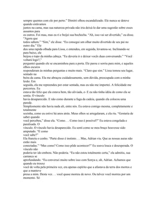 sempre quentes com ele por perto.” Dimitri olhou escandalizado. Ele nunca se deteve
quando estávamos
juntos na cama, mas sua natureza privada não iria deixá-lo dar uma sugestão sobre esses
assuntos para
os outros. Foi mau, mas eu ri e beijei sua bochecha. “Ah, isso vai ser divertido,” eu disse.
“Agora que
todos sabem.” “Sim,” ele disse. “Eu consegui um olhar muito divertido de seu pai no
outro dia.” Ele
deu uma rapida olhada para Lissa, e entendeu, em seguida, levantou-se. Inclinando-se
para baixo, ele
beijou o topo da minha cabeça. “Eu deveria ir e deixar vocês duas conversando.” “Você
voltará logo?,”
perguntei quando ele se encaminhou para a porta. Ele parou e sorriu para mim, e aqueles
olhos escuros
responderam às minhas perguntas e muito mais. “Claro que sim.” Lissa tomou seu lugar,
sentado na
beira da cama. Ela me abraçou cuidadosamente, sem dúvida, preocupada com a minha
lesão. Em
seguida, ela me repreendeu por estar sentada, mas eu não me importei. A felicidade me
percorreu. Eu
estava tão feliz que ela estava bem, tão aliviada, e- E eu não tinha idéia de como ela se
sentia. O vínculo
havia desaparecido. E não como durante a fuga da cadeia, quando ela colocou uma
parede.
Simplesmente não havia nada ali, entre nós. Eu estava comigo mesma, completamente e
totalmente
sozinha, como eu estive há anos atrás. Meus olhos se arregalaram, e ela riu. “Gostaria de
saber quando
você percebeu,” disse ela. “Como. . . Como isso é possível?” Eu estava congelada e
paralisada. O
vínculo. O vínculo havia desaparecido. Eu senti como se meu braço houvesse sido
amputado. “E como
você sabe?”
Ela franziu o cenho. “Parte disso é instinto. . . Mas, Adrian viu. Que as nossas auras não
estão mais
conectadas.” “Mas como? Como isso pôde acontecer?” Eu soava louca e desesperada. O
vínculo não
poderia ter ido embora. Não poderia. “Eu não estou totalmente certa,” ela admitiu, sua
carranca se
aprofundando. “Eu conversei muito sobre isso com Sonya e, uh, Adrian. Achamos que
quando eu trouxe
você de volta pela primeira vez, era apenas espírito que a afastava da terra dos mortos e
que a manteve
presa a mim. Desta vez. . . você quase morreu de novo. Ou talvez você morreu por um
momento. Só
 