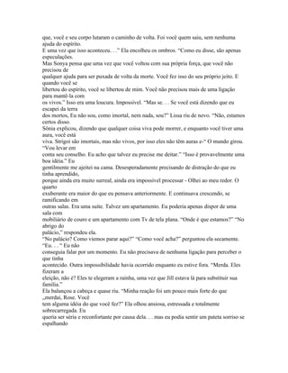 que, você e seu corpo lutaram o caminho de volta. Foi você quem saiu, sem nenhuma
ajuda do espírito.
E uma vez que isso aconteceu. . .” Ela encolheu os ombros. “Como eu disse, são apenas
especulações.
Mas Sonya pensa que uma vez que você voltou com sua própria força, que você não
precisou de
qualquer ajuda para ser puxada de volta da morte. Você fez isso do seu próprio jeito. E
quando você se
libertou do espírito, você se libertou de mim. Você não precisou mais de uma ligação
para mantê-la com
os vivos.” Isso era uma loucura. Impossível. “Mas se. . . Se você está dizendo que eu
escapei da terra
dos mortos, Eu não sou, como imortal, nem nada, sou?” Lissa riu de novo. “Não, estamos
certos disso.
Sônia explicou, dizendo que qualquer coisa viva pode morrer, e enquanto você tiver uma
aura, você está
viva. Strigoi são imortais, mas não vivos, por isso eles não têm auras e-“ O mundo girou.
“Vou levar em
conta seu conselho. Eu acho que talvez eu precise me deitar.” “Isso é provavelmente uma
boa idéia.” Eu
gentilmente me ajeitei na cama. Desesperadamente precisando de distração do que eu
tinha aprendido,
porque ainda era muito surreal, ainda era impossível processar - Olhei ao meu redor. O
quarto
exuberante era maior do que eu pensava anteriormente. E continuava crescendo, se
ramificando em
outras salas. Era uma suíte. Talvez um apartamento. Eu poderia apenas dispor de uma
sala com
mobiliário de couro e um apartamento com Tv de tela plana. “Onde é que estamos?” “No
abrigo do
palácio,” respondeu ela.
“No palácio? Como viemos parar aqui?” “Como você acha?” perguntou ela secamente.
“Eu. . . “ Eu não
conseguia falar por um momento. Eu não precisava de nenhuma ligação para perceber o
que tinha
acontecido. Outra impossibilidade havia ocorrido enquanto eu estive fora. “Merda. Eles
fizeram a
eleição, não é? Eles te elegeram a rainha, uma vez que Jill estava lá para substituir sua
família.”
Ela balançou a cabeça e quase riu. “Minha reação foi um pouco mais forte do que
„merdai, Rose. Você
tem alguma idéia do que você fez?” Ela olhou ansiosa, estressada e totalmente
sobrecarregada. Eu
queria ser séria e reconfortante por causa dela. . . mas eu podia sentir um pateta sorriso se
espalhando
 