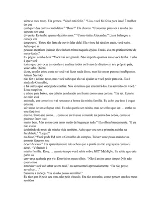 sobre o meu rosto. Ela gemeu. “Você está feliz.” “Liss, você foi feita para isso! É melhor
do que
qualquer dos outros candidatos.” “Rose!” Ela chorou. “Concorrer para ser a rainha era
suposto ser uma
diversão. Eu tenho apenas dezoito anos.” “Como tinha Alexandra.” Lissa balançou a
cabeça em
desespero. “Estou tão farta de ouvir falar dela! Ela viveu há séculos atrás, você sabe.
Acho que as
pessoas morriam quando eles tinham trinta naquela época. Então, ela era praticamente de
meia-idade.”
Eu peguei a mão dela. “Você vai ser grande. Não importa quantos anos você tenha. E não
é que você
tenha que convocar as sessões e analisar todos os livros de direito em seu próprio país,
você sabe. Quero
dizer, eu não estou certa se você vai fazer nada disso, mas há outras pessoas inteligentes.
Ariana Szelsky
não fez o último teste, mas você sabe que ela vai ajudar se você pedir para ela. Ela é
ainda do Conselho,
e há outros que você pode confiar. Nós só temos que encontrá-los. Eu acredito em você.”
Lissa suspirou
e olhou para baixo, seu cabelo pendurado em frente como uma cortina. “Eu sei. E parte
de mim está
animada, em como isso vai restaurar a honra da minha familia. Eu acho que isso é o que
está me
salvando de um colapso total. Eu não queria ser rainha, mas se tenho que ser. . . então eu
vou fazê isso
direito. Sinto-me como. . . como se eu tivesse o mundo na ponta dos dedos, como se
pudesse fazer isso
muito bem. Mas estou com tanto medo de bagunçar tudo.” Ela olhou bruscamente. “E eu
não estou
desistindo do resto da minha vida também. Acho que vou ser a primeira rainha na
faculdade.” “Legal,”
eu disse. “Você pode IM com o Conselho do campus. Talvez você possa mandar as
pessoas fazerem seu
dever de casa.” Ela aparentemente não achou que a piada era tão engraçada como eu
achei. “Voltando à
minha família. Rose. . . quanto tempo você sabia sobre Jill?” Maldição. Eu sabia que esta
parte da
conversa acabaria por vir. Desviei os meus olhos. “Não é assim tanto tempo. Nós não
queriamos
estressar você até saber se era real,” eu acrescentei apressadamente. “Eu não posso
acreditar. . .”
Sacudiu a cabeça. “Eu só não posso acreditar.”
Eu tive que ir pelo seu tom, não pelo vínculo. Era tão estranho, como perder um dos meus
sentidos
 