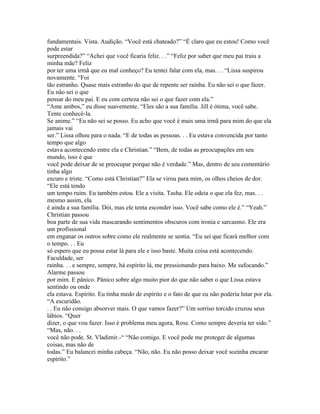 fundamentais. Vista. Audição. “Você está chateado?” “É claro que eu estou! Como você
pode estar
surpreendida?” “Achei que você ficaria feliz. . .” “Feliz por saber que meu pai traiu a
minha mãe? Feliz
por ter uma irmã que eu mal conheço? Eu tentei falar com ela, mas. . . “Lissa suspirou
novamente. “Foi
tão estranho. Quase mais estranho do que de repente ser rainha. Eu não sei o que fazer.
Eu não sei o que
pensar do meu pai. E eu com certeza não sei o que fazer com ela.”
“Ame ambos,” eu disse suavemente. “Eles são a sua família. Jill é ótima, você sabe.
Tente conhecê-la.
Se anime.” “Eu não sei se posso. Eu acho que você é mais uma irmã para mim do que ela
jamais vai
ser.” Lissa olhou para o nada. “E de todas as pessoas. . . Eu estava convencida por tanto
tempo que algo
estava acontecendo entre ela e Christian.” “Bem, de todas as preocupações em seu
mundo, isso é que
você pode deixar de se preocupar porque não é verdade.” Mas, dentro de seu comentário
tinha algo
escuro e triste. “Como está Christian?” Ela se virou para mim, os olhos cheios de dor.
“Ele está tendo
um tempo ruim. Eu também estou. Ele a visita. Tasha. Ele odeia o que ela fez, mas. . .
mesmo assim, ela
é ainda a sua família. Dói, mas ele tenta esconder isso. Você sabe como ele é.” “Yeah.”
Christian passou
boa parte de sua vida mascarando sentimentos obscuros com ironia e sarcasmo. Ele era
um profissional
em enganar os outros sobre como ele realmente se sentia. “Eu sei que ficará melhor com
o tempo. . . Eu
só espero que eu possa estar lá para ele e isso baste. Muita coisa está acontecendo.
Faculdade, ser
rainha. . . e sempre, sempre, há espírito lá, me pressionando para baixo. Me sufocando.”
Alarme passou
por mim. E pânico. Pânico sobre algo muito pior do que não saber o que Lissa estava
sentindo ou onde
ela estava. Espírito. Eu tinha medo de espírito e o fato de que eu não poderia lutar por ela.
“A escuridão.
. . Eu não consigo absorver mais. O que vamos fazer?” Um sorriso torcido cruzou seus
lábios. “Quer
dizer, o que vou fazer. Isso é problema meu agora, Rose. Como sempre deveria ter sido.”
“Mas, não. . .
você não pode. St. Vladimir.-“ “Não comigo. E você pode me proteger de algumas
coisas, mas não de
todas.” Eu balancei minha cabeça. “Não, não. Eu não posso deixar você sozinha encarar
espírito.”
 