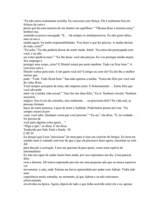 “Eu não estou exatamente sozinha. Eu conversei com Sonya. Ela é realmente boa em
feitiços de cura e
pensa que há uma maneira de me manter em equilíbrio.” “Oksana disse a mesma coisa,”
lembrei-me,
sentindo-se pouco sossegada. “E. . . há sempre os antidepressivos. Eu não gosto deles,
mas eu sou a
rainha agora. Eu tenho responsabilidades. Vou fazer o que for preciso. A rainha desiste
de tudo, certo?”
“Eu acho.” Eu não poderia deixar de sentir medo. Inútil. “Eu estou tão preocupada com
você, e eu não
sei como ajudá-la mais.” “Eu lhe disse: você não precisa. Eu vou proteger minha mente.
Seu emprego é
proteger meu corpo, certo? E Dimitri estará por perto também. Tudo vai ficar bem.” A
conversa com o
Dimitri voltou para mim. Com quem você irá? Comigo ou com ela? Eu dei-lhe o melhor
sorriso que
pude. “Yeah. Tudo ficará bem.” Sua mão apertou a minha. “Estou tão feliz por você está
de volta, Rose.
Você sempre será parte de mim, não importa como. E honestamente. . . Estou feliz que
você não pode
mais ver a minha vida sexual.” “Isso faz nós duas feliz.” Eu ri. Nenhum vínculo. Nenhum
acessório
mágico. Isso ia ser tão estranho, mas realmente. . . eu precisaria dele? Na vida real, as
pessoas formam
laços de outra natureza. Laços de amor e lealdade. Poderíamos passar por isso. “Eu
sempre estarei lá por
você, você sabe. Qualquer coisa que você precisar.” “Eu sei,” ela disse. “E, na verdade. . .
Eu preciso de
você para alguma coisa agora. . .”
“Diga o que,” eu disse. E ela disse.
Traduzido por Nah, Finti e Sandy =D
CAP.35
Eu desejei que Lissa “precisasse” de mim para ir tirar um exército de Strigoi. Eu teria me
sentido mais à vontade com isso do que o que ela precisava fazer agora: encontrar-se com
Jill
para discutir a coroação. Lissa me queriam lá para apoio, como uma espécie de
intermediário.
Eu não era capaz de andar muito bem ainda, por isso esperamos um dia. Lissa parecia
feliz
com a demora. Jill estava esperando por nós em uma pequena sala que eu nunca esperava
ver
novamente: a sala, onde Tatiana me havia repreendido por andar com Adrian. Tinha sido
uma
experiência muito estranha, no momento, já que Adrian e eu não estávamos
efectivamente
envolvidos na época. Agora, depois de tudo o que tinha ocorrido entre ele e eu, apenas
 