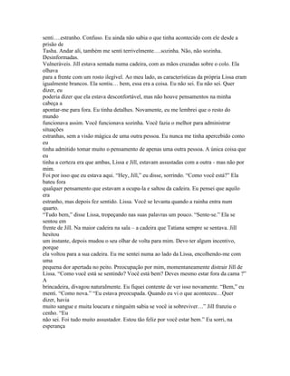 senti….estranho. Confuso. Eu ainda não sabia o que tinha acontecido com ele desde a
prisão de
Tasha. Andar ali, também me senti terrivelmente….sozinha. Não, não sozinha.
Desinformadas.
Vulneráveis. Jill estava sentada numa cadeira, com as mãos cruzadas sobre o colo. Ela
olhava
para a frente com um rosto ilegível. Ao meu lado, as características da própria Lissa eram
igualmente brancos. Ela sentiu… bem, essa era a coisa. Eu não sei. Eu não sei. Quer
dizer, eu
poderia dizer que ela estava desconfortável, mas não houve pensamentos na minha
cabeça a
apontar-me para fora. Eu tinha detalhes. Novamente, eu me lembrei que o resto do
mundo
funcionava assim. Você funcionava sozinha. Você fazia o melhor para administrar
situações
estranhas, sem a visão mágica de uma outra pessoa. Eu nunca me tinha apercebido como
eu
tinha admitido tomar muito o pensamento de apenas uma outra pessoa. A única coisa que
eu
tinha a certeza era que ambas, Lissa e Jill, estavam assustadas com a outra - mas não por
mim.
Foi por isso que eu estava aqui. “Hey, Jill,” eu disse, sorrindo. “Como você está?” Ela
bateu fora
qualquer pensamento que estavam a ocupa-la e saltou da cadeira. Eu pensei que aquilo
era
estranho, mas depois fez sentido. Lissa. Você se levanta quando a rainha entra num
quarto.
“Tudo bem,” disse Lissa, tropeçando nas suas palavras um pouco. “Sente-se.” Ela se
sentou em
frente de Jill. Na maior cadeira na sala – a cadeira que Tatiana sempre se sentava. Jill
hesitou
um instante, depois mudou o seu olhar de volta para mim. Devo ter algum incentivo,
porque
ela voltou para a sua cadeira. Eu me sentei numa ao lado da Lissa, encolhendo-me com
uma
pequena dor apertada no peito. Preocupação por mim, momentaneamente distrair Jill de
Lissa. “Como você está se sentindo? Você está bem? Deves mesmo estar fora da cama ?”
A
brincadeira, divagou naturalmente. Eu fiquei contente de ver isso novamente. “Bem,” eu
menti. “Como nova.” “Eu estava preocupada. Quando eu vi o que aconteceu…Quer
dizer, havia
muito sangue e muita loucura e ninguém sabia se você ia sobreviver…” Jill franziu o
cenho. “Eu
não sei. Foi tudo muito assustador. Estou tão feliz por você estar bem.” Eu sorri, na
esperança
 