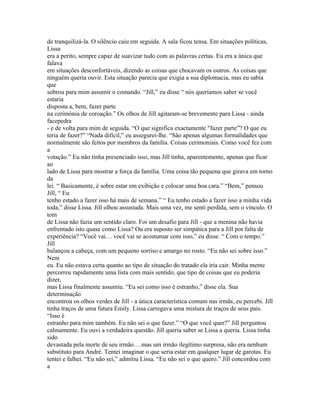 de tranquilizá-la. O silêncio caiu em seguida. A sala ficou tensa. Em situações políticas,
Lissa
era a perito, sempre capaz de suavizar tudo com as palavras certas. Eu era a única que
falava
em situações desconfortáveis, dizendo as coisas que chocavam os outros. As coisas que
ninguém queria ouvir. Esta situação parecia que exigia a sua diplomacia, mas eu sabia
que
sobrou para mim assumir o comando. “Jill,” eu disse “ nós queríamos saber se você
estaria
disposta a, bem, fazer parte
na cerimónia de coroação.” Os olhos de Jill agitaram-se brevemente para Lissa - ainda
facepedra
- e de volta para mim de seguida. “O que significa exactamente "fazer parte”? O que eu
teria de fazer?” “Nada difícil,” eu assegurei-lhe. “São apenas algumas formalidades que
normalmente são feitos por membros da família. Coisas cerimoniais. Como você fez com
a
votação.” Eu não tinha presenciado isso, mas Jill tinha, aparentemente, apenas que ficar
ao
lado de Lissa para mostrar a força da família. Uma coisa tão pequena que girava em torno
da
lei. “ Basicamente, é sobre estar em exibição e colocar uma boa cara.” “Bem,” pensou
Jill, “ Eu
tenho estado a fazer isso há mais de semana.” “ Eu tenho estado a fazer isso a minha vida
toda,” disse Lissa. Jill olhou assustada. Mais uma vez, me senti perdida, sem o vínculo. O
tom
de Lissa não fazia um sentido claro. Foi um desafio para Jill - que a menina não havia
enfrentado isto quase como Lissa? Ou era suposto ser simpática para a Jill por falta de
experiência? “Você vai… você vai se acostumar com isso,” eu disse. “ Com o tempo.”
Jill
balançou a cabeça, com um pequeno sorriso e amargo no rosto. “Eu não sei sobre isso.”
Nem
eu. Eu não estava certa quanto ao tipo de situação do tratado ela iria cair. Minha mente
percorreu rapidamente uma lista com mais sentido, que tipo de coisas que eu poderia
dizer,
mas Lissa finalmente assumiu. “Eu sei como isso é estranho,” disse ela. Sua
determinação
encontrou os olhos verdes de Jill - a única característica comum nas irmãs, eu percebi. Jill
tinha traços de uma futura Emily. Lissa carregava uma mistura de traços de seus pais.
“Isso é
estranho para mim também. Eu não sei o que fazer.” “O que você quer?” Jill perguntou
calmamente. Eu ouvi a verdadeira questão. Jill queria saber se Lissa a queria. Lissa tinha
sido
devastada pela morte de seu irmão….mas um irmão ilegítimo surpresa, não era nenhum
substituto para André. Tentei imaginar o que seria estar em qualquer lugar de garotas. Eu
tentei e falhei. “Eu não sei,” admitiu Lissa. “Eu não sei o que quero.” Jill concordou com
a
 
