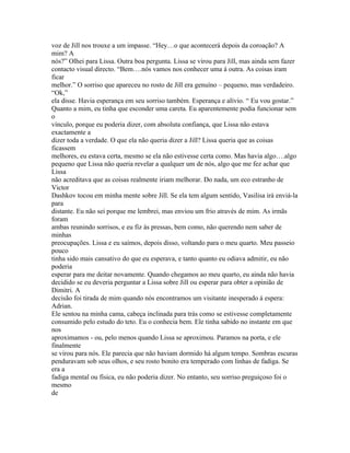 voz de Jill nos trouxe a um impasse. “Hey…o que acontecerá depois da coroação? A
mim? A
nós?” Olhei para Lissa. Outra boa pergunta. Lissa se virou para Jill, mas ainda sem fazer
contacto visual directo. “Bem….nós vamos nos conhecer uma á outra. As coisas iram
ficar
melhor.” O sorriso que apareceu no rosto de Jill era genuíno – pequeno, mas verdadeiro.
“Ok,”
ela disse. Havia esperança em seu sorriso também. Esperança e alívio. “ Eu vou gostar.”
Quanto a mim, eu tinha que esconder uma careta. Eu aparentemente podia funcionar sem
o
vínculo, porque eu poderia dizer, com absoluta confiança, que Lissa não estava
exactamente a
dizer toda a verdade. O que ela não queria dizer a Jill? Lissa queria que as coisas
ficassem
melhores, eu estava certa, mesmo se ela não estivesse certa como. Mas havia algo….algo
pequeno que Lissa não queria revelar a qualquer um de nós, algo que me fez achar que
Lissa
não acreditava que as coisas realmente iriam melhorar. Do nada, um eco estranho de
Victor
Dashkov tocou em minha mente sobre Jill. Se ela tem algum sentido, Vasilisa irá enviá-la
para
distante. Eu não sei porque me lembrei, mas enviou um frio através de mim. As irmãs
foram
ambas reunindo sorrisos, e eu fiz às pressas, bem como, não querendo nem saber de
minhas
preocupações. Lissa e eu saímos, depois disso, voltando para o meu quarto. Meu passeio
pouco
tinha sido mais cansativo do que eu esperava, e tanto quanto eu odiava admitir, eu não
poderia
esperar para me deitar novamente. Quando chegamos ao meu quarto, eu ainda não havia
decidido se eu deveria perguntar a Lissa sobre Jill ou esperar para obter a opinião de
Dimitri. A
decisão foi tirada de mim quando nós encontramos um visitante inesperado á espera:
Adrian.
Ele sentou na minha cama, cabeça inclinada para trás como se estivesse completamente
consumido pelo estudo do teto. Eu o conhecia bem. Ele tinha sabido no instante em que
nos
aproximamos - ou, pelo menos quando Lissa se aproximou. Paramos na porta, e ele
finalmente
se virou para nós. Ele parecia que não haviam dormido há algum tempo. Sombras escuras
penduravam sob seus olhos, e seu rosto bonito era temperado com linhas de fadiga. Se
era a
fadiga mental ou física, eu não poderia dizer. No entanto, seu sorriso preguiçoso foi o
mesmo
de
 