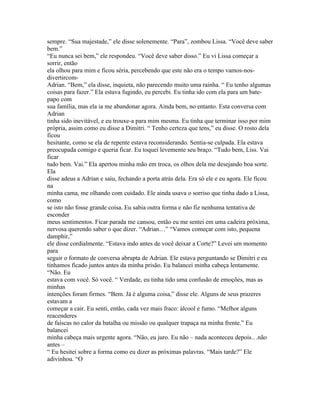 sempre. “Sua majestade,” ele disse solenemente. “Para”, zombou Lissa. “Você deve saber
bem.”
“Eu nunca sei bem,” ele respondeu. “Você deve saber disso.” Eu vi Lissa começar a
sorrir, então
ela olhou para mim e ficou séria, percebendo que este não era o tempo vamos-nos-
divertircom-
Adrian. “Bem,” ela disse, inquieta, não parecendo muito uma rainha. “ Eu tenho algumas
coisas para fazer.” Ela estava fugindo, eu percebi. Eu tinha ido com ela para um bate-
papo com
sua família, mas ela ia me abandonar agora. Ainda bem, no entanto. Esta conversa com
Adrian
tinha sido inevitável, e eu trouxe-a para mim mesma. Eu tinha que terminar isso por mim
própria, assim como eu disse a Dimitri. “ Tenho certeza que tens,” eu disse. O rosto dela
ficou
hesitante, como se ela de repente estava reconsiderando. Sentia-se culpada. Ela estava
preocupada comigo e queria ficar. Eu toquei levemente seu braço. “Tudo bem, Liss. Vai
ficar
tudo bem. Vai.” Ela apertou minha mão em troca, os olhos dela me desejando boa sorte.
Ela
disse adeus a Adrian e saiu, fechando a porta atrás dela. Era só ele e eu agora. Ele ficou
na
minha cama, me olhando com cuidado. Ele ainda usava o sorriso que tinha dado a Lissa,
como
se isto não fosse grande coisa. Eu sabia outra forma e não fiz nenhuma tentativa de
esconder
meus sentimentos. Ficar parada me cansou, então eu me sentei em uma cadeira próxima,
nervosa querendo saber o que dizer. “Adrian…” “Vamos começar com isto, pequena
damphir,”
ele disse cordialmente. “Estava indo antes de você deixar a Corte?” Levei um momento
para
seguir o formato de conversa abrupta de Adrian. Ele estava perguntando se Dimitri e eu
tínhamos ficado juntos antes da minha prisão. Eu balancei minha cabeça lentamente.
“Não. Eu
estava com você. Só você. “ Verdade, eu tinha tido uma confusão de emoções, mas as
minhas
intenções foram firmes. “Bem. Já é alguma coisa,” disse ele. Alguns de seus prazeres
estavam a
começar a cair. Eu senti, então, cada vez mais fraco: álcool e fumo. “Melhor alguns
reacenderes
de faíscas no calor da batalha ou missão ou qualquer trapaça na minha frente.” Eu
balancei
minha cabeça mais urgente agora. “Não, eu juro. Eu não – nada aconteceu depois…não
antes –
“ Eu hesitei sobre a forma como eu dizer as próximas palavras. “Mais tarde?” Ele
adivinhou. “O
 