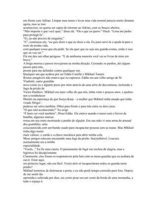 em frente com Adrian. Limpar meu nome e levar uma vida normal parecia muito distante
agora, mas se isso
acontecesse, eu queria ser capaz de retornar ao Adrian, com os braços abertos.
“Não importa o que você quer,” disse ele. “Ou o que eu quero.” Ouch. “Lissa me pediu
para protegê-la”.
“Ei, eu não preciso de ninguém,”
“E”, continuou ele, “eu quis dizer o que eu disse a ela. Eu jurei servi-la e ajudá-la para o
resto da minha vida,
com qualquer coisa que ela pedir. Se ela quer que eu seja seu guarda-costas, então é isso
que eu vou ser.”
Ele me deu um olhar perigoso. “E de nenhuma maneira você vai se livrar de mim em
breve.”
A briga morreu e passos trovejaram na minha direção. Cerrando os punhos, dei alguns
passos para trás,
pronta para me defender contra quanlquer um.
Qualquer um que acabou por ser Eddie Castille e Mikhail Tanner.
Rostos amigáveis não eram o que eu esperava. Eddie era um velho amigo de St.
Vladimir, outro guardião
novo como eu e alguém preso por mim através de uma série de desventuras, incluindo a
fuga da prisão de
Victor Dashkov. Mikhail era mais velho do que nós, tinha vinte e poucos anos, e ajudou-
nos a restabelecer
Dimitri na esperança de que Sonya Karp – a mulher que Mikhail tinha amado que tinha
virado Strigoi –
pudesse ser salva também. Olhei para frente e para trás entre os dois caras.
“O que está acontecendo?” Eu exigi.
“É bom ver você também”. Disse Eddie. Ele estava suando e tenso com o fervor de
batalha, algumas marcas
roxas em seu rosto mostrando o punho de alguém. Em sua mão vi uma arma do arsenal
dos guardiões: uma
coisa parecida com um bastão usado para incapacitar pessoas sem as matar. Mas Mikhail
tinha algo muito
mais valioso: o cartão e a chave mecânica para abrir minha cela.
Meus amigos estavam encenando uma fuga da prisão. Inacreditável. Loucura
normalmente era a minha
especialidade.
“Vocês...” Eu fiz uma careta. O pensamento de fugir me encheu de alegria, mas a
logística foi decepcionante.
Claramente, eles foram os responsáveis pela luta com os meus guardas que eu acabara de
ouvir. Estar aqui,
em primeiro lugar, não era fácil. Vocês dois só incapacitaram todos os guarda neste
prédio?
Mikhail terminou de destrancar a porta, e eu não perdi tempo correndo para fora. Depois
de me sentir tão
oprimida e sufocada por dias, era como pisar em um vento da borda de uma montanha, e
todo o espaço à
 
