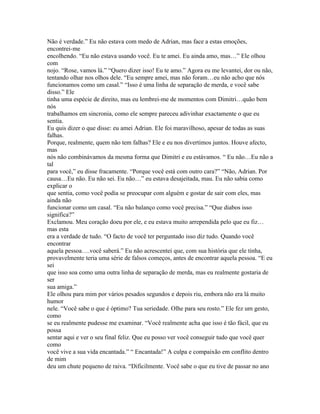 Não é verdade.” Eu não estava com medo de Adrian, mas face a estas emoções,
encontrei-me
encolhendo. “Eu não estava usando você. Eu te amei. Eu ainda amo, mas…” Ele olhou
com
nojo. “Rose, vamos lá.” “Quero dizer isso! Eu te amo.” Agora eu me levantei, dor ou não,
tentando olhar nos olhos dele. “Eu sempre amei, mas não foram…eu não acho que nós
funcionamos como um casal.” “Isso é uma linha de separação de merda, e você sabe
disso.” Ele
tinha uma espécie de direito, mas eu lembrei-me de momentos com Dimitri…quão bem
nós
trabalhamos em sincronia, como ele sempre pareceu adivinhar exactamente o que eu
sentia.
Eu quis dizer o que disse: eu amei Adrian. Ele foi maravilhoso, apesar de todas as suas
falhas.
Porque, realmente, quem não tem falhas? Ele e eu nos divertimos juntos. Houve afecto,
mas
nós não combinávamos da mesma forma que Dimitri e eu estávamos. “ Eu não…Eu não a
tal
para você,” eu disse fracamente. “Porque você está com outro cara?” “Não, Adrian. Por
causa…Eu não. Eu não sei. Eu não…” eu estava desajeitada, mau. Eu não sabia como
explicar o
que sentia, como você podia se preocupar com alguém e gostar de sair com eles, mas
ainda não
funcionar como um casal. “Eu não balanço como você precisa.” “Que diabos isso
significa?”
Exclamou. Meu coração doeu por ele, e eu estava muito arrependida pelo que eu fiz…
mas esta
era a verdade de tudo. “O facto de você ter perguntado isso diz tudo. Quando você
encontrar
aquela pessoa….você saberá.” Eu não acrescentei que, com sua história que ele tinha,
provavelmente teria uma série de falsos começos, antes de encontrar aquela pessoa. “E eu
sei
que isso soa como uma outra linha de separação de merda, mas eu realmente gostaria de
ser
sua amiga.”
Ele olhou para mim por vários pesados segundos e depois riu, embora não era lá muito
humor
nele. “Você sabe o que é óptimo? Tua seriedade. Olhe para seu rosto.” Ele fez um gesto,
como
se eu realmente pudesse me examinar. “Você realmente acha que isso é tão fácil, que eu
possa
sentar aqui e ver o seu final feliz. Que eu posso ver você conseguir tudo que você quer
como
você vive a sua vida encantada.” “ Encantada!” A culpa e compaixão em conflito dentro
de mim
deu um chute pequeno de raiva. “Dificilmente. Você sabe o que eu tive de passar no ano
 