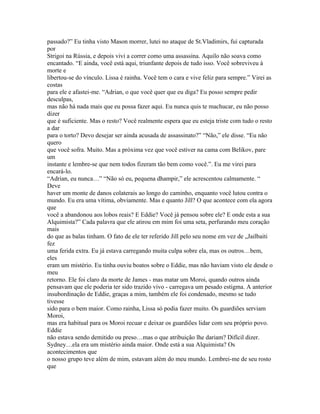passado?” Eu tinha visto Mason morrer, lutei no ataque de St.Vladimirs, fui capturada
por
Strigoi na Rússia, e depois vivi a correr como uma assassina. Aquilo não soava como
encantado. “E ainda, você está aqui, triunfante depois de tudo isso. Você sobreviveu à
morte e
libertou-se do vínculo. Lissa é rainha. Você tem o cara e vive feliz para sempre.” Virei as
costas
para ele e afastei-me. “Adrian, o que você quer que eu diga? Eu posso sempre pedir
desculpas,
mas não há nada mais que eu possa fazer aqui. Eu nunca quis te machucar, eu não posso
dizer
que é suficiente. Mas o resto? Você realmente espera que eu esteja triste com tudo o resto
a dar
para o torto? Devo desejar ser ainda acusada de assassinato?” “Não,” ele disse. “Eu não
quero
que você sofra. Muito. Mas a próxima vez que você estiver na cama com Belikov, pare
um
instante e lembre-se que nem todos fizeram tão bem como você.”. Eu me virei para
encará-lo.
“Adrian, eu nunca…” “Não só eu, pequena dhampir,” ele acrescentou calmamente. “
Deve
haver um monte de danos colaterais ao longo do caminho, enquanto você lutou contra o
mundo. Eu era uma vítima, obviamente. Mas e quanto Jill? O que acontece com ela agora
que
você a abandonou aos lobos reais? E Eddie? Você já pensou sobre ele? E onde esta a sua
Alquimista?” Cada palavra que ele atirou em mim foi uma seta, perfurando meu coração
mais
do que as balas tinham. O fato de ele ter referido Jill pelo seu nome em vez de „Jailbaiti
fez
uma ferida extra. Eu já estava carregando muita culpa sobre ela, mas os outros…bem,
eles
eram um mistério. Eu tinha ouviu boatos sobre o Eddie, mas não haviam visto ele desde o
meu
retorno. Ele foi claro da morte de James - mas matar um Moroi, quando outros ainda
pensavam que ele poderia ter sido trazido vivo - carregava um pesado estigma. A anterior
insubordinação de Eddie, graças a mim, também ele foi condenado, mesmo se tudo
tivesse
sido para o bem maior. Como rainha, Lissa só podia fazer muito. Os guardiões serviam
Moroi,
mas era habitual para os Moroi recuar e deixar os guardiões lidar com seu próprio povo.
Eddie
não estava sendo demitido ou preso…mas o que atribuição lhe dariam? Difícil dizer.
Sydney…ela era um mistério ainda maior. Onde está a sua Alquimista? Os
acontecimentos que
o nosso grupo teve além de mim, estavam além do meu mundo. Lembrei-me de seu rosto
que
 