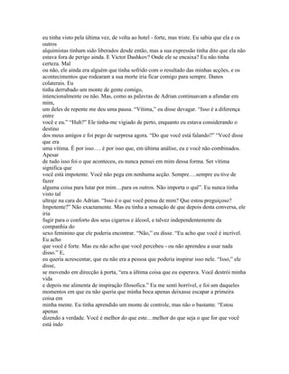 eu tinha visto pela última vez, de volta ao hotel - forte, mas triste. Eu sabia que ela e os
outros
alquimistas tinham sido liberados desde então, mas a sua expressão tinha dito que ela não
estava fora de perigo ainda. E Victor Dashkov? Onde ele se encaixa? Eu não tinha
certeza. Mal
ou não, ele ainda era alguém que tinha sofrido com o resultado das minhas acções, e os
acontecimentos que rodearam a sua morte iria ficar comigo para sempre. Danos
colaterais. Eu
tinha derrubado um monte de gente comigo,
intencionalmente ou não. Mas, como as palavras de Adrian continuavam a afundar em
mim,
um deles de repente me deu uma pausa. “Vítima,” eu disse devagar. “Isso é a diferença
entre
você e eu.” “Huh?” Ele tinha-me vigiado de perto, enquanto eu estava considerando o
destino
dos meus amigos e foi pego de surpresa agora. “Do que você está falando?” “Você disse
que era
uma vítima. É por isso…. é por isso que, em última análise, eu e você não combinados.
Apesar
de tudo isso foi o que aconteceu, eu nunca pensei em mim dessa forma. Ser vítima
significa que
você está impotente. Você não pega em nenhuma acção. Sempre….sempre eu tive de
fazer
alguma coisa para lutar por mim…para os outros. Não importa o quê”. Eu nunca tinha
visto tal
ultraje na cara do Adrian. “Isso é o que você pensa de mim? Que estou preguiçoso?
Impotente?” Não exactamente. Mas eu tinha a sensação de que depois desta conversa, ele
iria
fugir para o conforto dos seus cigarros e álcool, e talvez independentemente da
companhia do
sexo feminino que ele poderia encontrar. “Não,” eu disse. “Eu acho que você é incrível.
Eu acho
que você é forte. Mas eu não acho que você percebeu - ou não aprendeu a usar nada
disso.” E,
eu queria acrescentar, que eu não era a pessoa que poderia inspirar isso nele. “Isso,” ele
disse,
se movendo em direcção à porta, “era a última coisa que eu esperava. Você destrói minha
vida
e depois me alimenta de inspiração filosofica.” Eu me senti horrível, e foi um daqueles
momentos em que eu não queria que minha boca apenas deixasse escapar a primeira
coisa em
minha mente. Eu tinha aprendido um monte de controle, mas não o bastante. “Estou
apenas
dizendo a verdade. Você é melhor do que este…melhor do que seja o que for que você
está indo
 