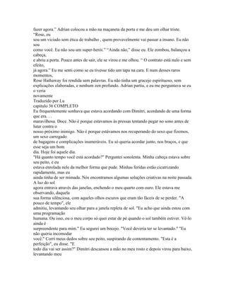 fazer agora.” Adrian colocou a mão na maçaneta da porta e me deu um olhar triste.
“Rose, eu
sou um viciado sem ética de trabalho , quem provavelmente vai passar a insano. Eu não
sou
como você. Eu não sou um super-herói.” “Ainda não,” disse eu. Ele zombou, balançou a
cabeça,
e abriu a porta. Pouco antes de sair, ele se virou e me olhou. “ O contrato está nulo e sem
efeito,
já agora.” Eu me senti como se eu tivesse tido um tapa na cara. E num desses raros
momentos,
Rose Hathaway foi rendida sem palavras. Eu não tinha um gracejo espirituoso, sem
explicações elaboradas, e nenhum zen profundo. Adrian partiu, e eu me perguntava se eu
o veria
novamente
Traduzido por Lu
capitulo 36 COMPLETO
Eu frequentemente sonhava que estava acordando com Dimitri, acordando de uma forma
que era. . .
maravilhosa. Doce. Não é porque estavamos às pressas tentando pegar no sono antes de
lutar contra o
nosso próximo inimigo. Não é porque estávamos nos recuperando do sexo que fizemos,
um sexo carregado
de bagagens e complicações inumeráveis. Eu só queria acordar junto, nos braços, e que
esse seja um bom
dia. Hoje foi aquele dia.
"Há quanto tempo você está acordado?" Perguntei sonolenta. Minha cabeça estava sobre
seu peito, e eu
estava enrolada nele da melhor forma que pude. Minhas feridas estão cicatrizando
rapidamente, mas eu
ainda tinha de ser mimada. Nós encontramos algumas soluções criativas na noite passada.
A luz do sol
agora entrava através das janelas, enchendo o meu quarto com ouro. Ele estava me
observando, daquela
sua forma silênciosa, com aqueles olhos escuros que eram tão fáceis de se perder. "A
pouco de tempo", ele
admitiu, levantando seu olhar para a janela repleta de sol. "Eu acho que ainda estou com
uma programação
humana. Ou isso, ou o meu corpo só quer estar de pé quando o sol também estiver. Vê-lo
ainda é
surpreendente para mim." Eu segurei um bocejo. "Você deveria ter se levantado." "Eu
não queria incomodar
você." Corri meus dedos sobre seu peito, suspirando de contentamento. "Esta é a
perfeição", eu disse. "E
todo dia vai ser assim?" Dimitri descansou a mão no meu rosto e depois virou para baixo,
levantando meu
 