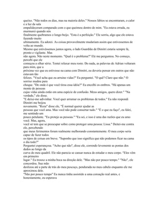 queixo. "Não todos os dias, mas na maioria deles." Nossos lábios se encontraram, o calor
e a luz da sala
empalideceram comparado com o que queimou dentro de mim. "Eu estava errada, eu
murmurei quando nós
finalmente quebramos o longo beijo. "Esta é a perfeição." Ele sorriu, algo que ele estava
fazendo muito
ultimamente. Eu adorei. As coisas provavelmente mudariam assim que estivessemos de
volta ao mundo.
Mesmo que estivéssemos juntos agora, o lado Guardião de Dimitri estaria sempre lá,
pronto e vigilante. Mas
não agora. Não neste momento. "Qual é o problema?" Ele me perguntou. No começo,
percebi que ele
começou a olhar sério. Tentei relaxar meu rosto. Do nada, as palavras de Adrian voltaram
para mim, que a
próxima vez que eu estivesse na cama com Dimitri, eu deveria pensar em outros que não
estavam tão
felizes. "Você acha que eu arruino vidas?" Eu perguntei. "O quê? Claro que não." O
sorriso mudou para
choque. "De onde é que você tirou essa idéia?" Eu encolhi os ombros. "Há apenas um
monte de pessoas
cujas vidas ainda estão em uma espécie de confusão. Meus amigos, quero dizer." "Na
verdade," ele disse.
"E deixe-me adivinhar. Você quer arrumar os problemas de todos." Eu não respondi
Dimitri me beijou
novamente. "Roza" disse ele, "É normal querer ajudar as
pessoas que você ama. Mas você não pode consertar tudo." "É o que eu faço", eu falei,
me sentindo um
pouco petulante. "Eu protejo as pessoas." "Eu sei, e isso é uma das razões que eu amo
você. Mas, agora,
você só tem que se preocupar sobre como proteger uma pessoa: Lissa." Deitei-me contra
ele, percebendo
que meus ferimentos foram realmente melhorando constantemente. O meu corpo seria
capaz de fazer todos
os tipos de coisas em breve. "Suponho que isso significa que não podemos ficar na cama
o dia todo?"
Perguntei esperançosa. "Acho que não", disse ele, correndo levemente as pontas dos
dedos ao longo da
curva do meu quadril. Ele não parecia se cansar nunca de estudar o meu corpo. "Eles vêm
em primeiro
lugar." Eu trouxe a minha boca na direção dele. "Mas não por pouco tempo." "Não", ele
concordou. Sua mão
deslizou até a parte de trás do meu pescoço, pendurada no meu cabelo enquanto ele me
aproximou dele.
"Não por pouco tempo" Eu nunca tinha assistido a uma coroação real antes, e
honestamente, eu esperava
 