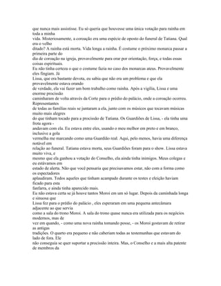 que nunca mais assistisse. Eu só queria que houvesse uma única votação para rainha em
toda a minha
vida. Misteriosamente, a coroação era uma espécie de oposto do funeral de Tatiana. Qual
era o velho
ditado? A rainha está morta. Vida longa a rainha. É costume o próximo monarca passar a
primeira parte do
dia de coroação na igreja, provavelmente para orar por orientação, força, e todas essas
coisas espirituais.
Eu não tinha certeza o que o costume fazia no caso dos monarcas ateus. Provavelmente
eles fingiam. Já
Lissa, que era bastante devota, eu sabia que não era um problema e que ela
provavelmente estava orando
de verdade, ela vai fazer um bom trabalho como rainha. Após a vigília, Lissa e uma
enorme procissão
caminharam de volta através da Corte para o prédio do palácio, onde a coroação ocorreu.
Representantes
de todas as famílias reais se juntaram a ela, junto com os músicos que tocavam músicas
muito mais alegres
do que tinham tocado para a procissão de Tatiana. Os Guardiões de Lissa, - ela tinha uma
frota agora -
andavam com ela. Eu estava entre eles, usando o meu melhor em preto e em branco,
inclusive a gola
vermelha me marcando como uma Guardião real. Aqui, pelo menos, havia uma diferença
notável em
relação ao funeral. Tatiana estava morta, seus Guardiões foram para o show. Lissa estava
muito viva, e
mesmo que ela ganhou a votação do Conselho, ela ainda tinha inimigos. Meus colegas e
eu estávamos em
estado de alerta. Não que você pensaria que precisavamos estar, não com a forma como
os espectadores
aplaudiram. Todos aqueles que tinham acampado durante os testes e eleição haviam
ficado para esta
fanfarra, e ainda tinha aparecido mais.
Eu não estava certa se já houve tantos Moroi em um só lugar. Depois da caminhada longa
e sinuosa que
Lissa fez para o prédio do palácio , eles esperaram em uma pequena antecâmara
adjacente ao que servia
como a sala do trono Moroi. A sala do trono quase nunca era utilizada para os negócios
modernos, mas de
vez em quando, - como uma nova rainha tomando posse, - os Moroi gostavam de retirar
as antigas
tradições. O quarto era pequeno e não caberiam todas as testemunhas que estavam do
lado de fora. Ele
não conseguia se quer suportar a procissão inteira. Mas, o Conselho e a mais alta patente
de membros da
 