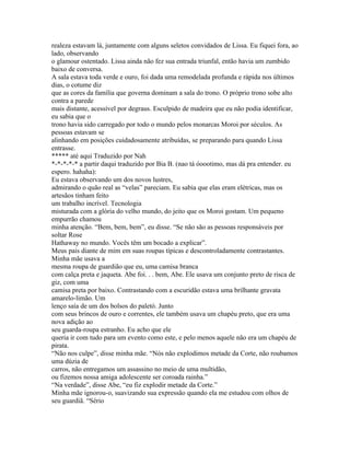 realeza estavam lá, juntamente com alguns seletos convidados de Lissa. Eu fiquei fora, ao
lado, observando
o glamour ostentado. Lissa ainda não fez sua entrada triunfal, então havia um zumbido
baixo de conversa.
A sala estava toda verde e ouro, foi dada uma remodelada profunda e rápida nos últimos
dias, o cotume diz
que as cores da família que governa dominam a sala do trono. O próprio trono sobe alto
contra a parede
mais distante, acessível por degraus. Esculpido de madeira que eu não podia identificar,
eu sabia que o
trono havia sido carregado por todo o mundo pelos monarcas Moroi por séculos. As
pessoas estavam se
alinhando em posições cuidadosamente atribuídas, se preparando para quando Lissa
entrasse.
***** até aqui Traduzido por Nah
*-*-*-*-* a partir daqui traduzido por Bia B. (nao tá óoootimo, mas dá pra entender. eu
espero. hahaha):
Eu estava observando um dos novos lustres,
admirando o quão real as “velas” pareciam. Eu sabia que elas eram elétricas, mas os
artesãos tinham feito
um trabalho incrível. Tecnologia
misturada com a glória do velho mundo, do jeito que os Moroi gostam. Um pequeno
empurrão chamou
minha atenção. “Bem, bem, bem”, eu disse. “Se não são as pessoas responsáveis por
soltar Rose
Hathaway no mundo. Vocês têm um bocado a explicar”.
Meus pais diante de mim em suas roupas típicas e descontroladamente contrastantes.
Minha mãe usava a
mesma roupa de guardião que eu, uma camisa branca
com calça preta e jaqueta. Abe foi. . . bem, Abe. Ele usava um conjunto preto de risca de
giz, com uma
camisa preta por baixo. Contrastando com a escuridão estava uma brilhante gravata
amarelo-limão. Um
lenço saía de um dos bolsos do paletó. Junto
com seus brincos de ouro e correntes, ele também usava um chapéu preto, que era uma
nova adição ao
seu guarda-roupa estranho. Eu acho que ele
queria ir com tudo para um evento como este, e pelo menos aquele não era um chapéu de
pirata.
“Não nos culpe”, disse minha mãe. “Nós não explodimos metade da Corte, não roubamos
uma dúzia de
carros, não entregamos um assassino no meio de uma multidão,
ou fizemos nossa amiga adolescente ser coroada rainha.”
“Na verdade”, disse Abe, “eu fiz explodir metade da Corte.”
Minha mãe ignorou-o, suavizando sua expressão quando ela me estudou com olhos de
seu guardiã. “Sério
 