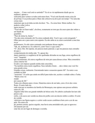 mesmo. . . Como você está se sentindo?” Eu só os via rapidamente desde que eu
melhorei, apenas o
suficiente para vermos se todos estávamos bem. “Você está fazendo muita coisa de
de pé hoje. E eu já disse para o Hans não colocá-la na ativa por um tempo.” Foi uma das
coisas mais
maternais que eu já tinha ouvido ela dizer. “Eu... Eu estou bem. Muito melhor. Eu
poderia voltar à ativa
agora mesmo.”
“Você não vai fazer nada”, ela disse, exatamente no tom que ela usava para dar ordens a
um bando de
guardiões.
“Pare de mima-la, Janine.”
“Eu não estou mimando ela! Eu estou cuidando dela. Você é que a está estragando.”
Olhei para um e para outro com espanto. Eu não sabia se eu estava assistindo a uma luta
ou as
preliminares. Eu não estava animada com nenhuma dessas opções.
“Ok, ok, acalmem-se. Eu sobrevivi, certo? Isso é o que conta.”
“É”, disse Abe. De repente, ele parecia muito paternal, o que me pareceu mais estranho
do que o
comportamento de minha mãe. “E, apesar dos
danos materiais e a seqüência de leis quebradas deixadas na sua fuga, estou orgulhoso de
você.” Suspeitei
que secretamente, ele estava orgulhoso de mim por causa dessas coisas. Meu comentário
cínico interior foi
levado a um impasse quando minha mãe concordou.
“Eu também estou muito orgulhosa. Seus métodos foram. . . não o ideal, mas você fez
uma grande coisa.
Grandes coisas, realmente. Encontrando tanto o assassino quanto Jill”. Eu notei o seu
cuidado ao falar
“assassino”. Eu acho que ainda era difícil para todos nós, aceitar a verdade sobre a Tasha.
“Muita coisa vai
mudar
por causa de Jill.”
Todos nós olhamos para o trono. Ekaterina estava de um lado, com o livro dos votos
Reais. O outro lado era
onde estavam os membros da família da Monarquia, mas apenas uma pessoa solitária
estava lá. Jill.
Alguém tinha feito um grande trabalho de beleza nela. Os cabelos cacheados haviam sido
presos com
estilo, e ela usava um vestido na altura do joelho com um decote ombro a ombro. O corte
do vestido
valorizava sua figura esguia e o cetim verde escuro combinava bem com a cor de sua
pele. Ela estava de
pé, postura correta, queixo erguido, mas havia uma ansiedade nela, que se agravava
obviamente por ela
estar tão em um lugar de destaque e sozinha.
 