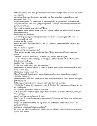 Olhei novamente para Abe, que encontrou meus olhos de expectativa. Eu tinha um monte
de perguntas
para ele, e ele era um dos poucos que podia me dizer a verdade. A questão era: qual
pergunta a fazer? Era
como ter um gênio. Era como se eu tivesse um gênio. Só que eu tinha muitos desejos.
“O que acontecerá com Jill?”, perguntei por fim. “Será que ela vai simplesmente voltar
para a escola? Eles
irão treiná-la para ser uma princesa?” Lissa
não poderia ser ao mesmo tempo princesa e rainha, então o seu antigo título iria para o
próximo membro
mais velho de sua família.
Abe não respondeu por um longo momento. “Até que Lissa consiga mudar a lei – e
esperamos, ela irá - Jill
é tudo o que lhe permite
manter seu trono. Se algo acontecer com Jill, Lissa não será mais rainha. Então, o que
você faria?”
“Eu iria mantê-la segura.”
“Então você já tem sua resposta.”
“Isso tem um sentido muito amplo”, eu disse. “Estar segura significa um monte de
coisas.”
“Ibrahim”, avisou a minha mãe. “Já basta. Essa não é a hora ou lugar.”
Abe me olhou por mais um tempo e, em seguida, abriu um sorriso fácil. “Claro, claro.
Esta é uma reunião de
família. Uma celebração.
E olhe: aqui está o nosso mais novo membro.”
Dimitri tinha se juntado a nós e se vestia de preto e branco como a minha mãe e eu. Ele
ficou ao meu lado,
obviamente sem me tocar. “Sr.
Mazur”, disse ele formalmente, acenando com a cabeça uma saudação para os dois.
“Guardiã Hathaway”.
Dimitri era sete anos mais velho que eu, mas nesse momento, de frente para os meus pais,
parecia que ele
tinha dezesseis anos e estava prestes a me buscar para um encontro.
“Ah, Belikov”, disse Abe, apertando a mão de Dimitri. “Eu estava esperando que nós nos
encontrássemos.
Eu realmente gostaria de conhecê-lo melhor.
Talvez possamos reservar algum tempo para conversar, saber mais sobre vida, amor, etc.
Você gosta de
caçar? Você parece um homem de caça.
Isso é o que devemos fazer em algum momento. Eu conheço um ótimo local na floresta.
Longe, muito
longe. Nós poderíamos fazer isto algum dia. Eu certamente tenho várias coisas a lhe
perguntar e várias
coisas que gostaria de lhe dizer também.”
Eu lancei um olhar de panico para minha mãe, em silêncio, pedindo-lhe para parar com
aquilo. Abe passou
 