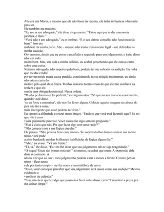 Abe era um Moroi, e mesmo que ele não fosse da realeza, ele tinha influencia o bastante
para ser.
Ele também era meu pai.
“Eu sou o seu advogado,” ele disse alegremente. “Estou aqui pra te dar assessoria
jurídica, é claro.”
“Você não é um advogado,” eu o lembrei. “E o seu ultimo conselho não funcionou tão
bem.” Isso era
maldade da minha parte. Abe – mesmo não tendo treinamento legal – me defendeu na
minha audição.
Obviamente, desde que eu estou trancafiada e seguindo para um julgamento, o êxito disso
não tem sido
muito bom. Mas, em toda a minha solidão, eu acabei percebendo que ele estava certo
sobre uma coisa.
Nenhum advogado, não importa quão bom, poderia ter me salvado na audição. Eu tinha
que lhe dar crédito
por ter investido numa causa perdida, considerando nossa relação rudimentar, eu ainda
não estava certa do
motivo pelo qual ele o fizera. Minhas maiores teorias eram de que ele não confiava na
realeza e que ele
sentiu uma obrigação paternal. Nessa ordem.
“Minha performance foi perfeita,” ele argumentou. “Só que no seu discurso convincente,
quando você disse
‘se eu fosse a assassina’, não nos fez favor algum. Colocar aquela imagem na cabeça do
juiz não foi a coisa
mais inteligente que você poderia ter feito.”
Eu ignorei a alfinetada e cruzei meus braços. “Então o que você está fazendo aqui? Eu sei
que não é uma
visita puramente paternal. Você nunca faz algo sem um propósito.”
“Mas é claro que não. Pra que fazer algo sem uma razão?”
“Não comece com a sua lógica circular.”
Ele piscou. “Não precisa ficar com ciúmes. Se você trabalhar duro e colocar sua mente
nisso, você pode
acabar herdando minhas brilhantes habilidades de lógica algum dia.”
“Abe,” eu avisei. “Vá em frente.”
“Tá, tá,” ele disse. “Eu vim lhe dizer que seu julgamento talvez seja reagendado.”
“O-o que? Estas são ótimas noticias!” ao menos, eu achei que eram. A expressão dele
dizia o contrario. A
ultima vez que eu ouvi, meu julgamento poderia estar a meses a frente. O mero pensar
nisso – ficar nessa
cela por tanto tempo – me fez sentir claustrofóbica de novo.
“Rose, você consegue perceber que seu julgamento será quase como sua audição? Mesma
evidencia e
veredicto de culpada.”
“Sim, mas tem que ter algo que possamos fazer antes disso, certo? Encontrar a prova pra
me deixar limpa?”
 