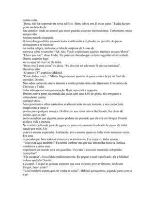 minha volta.
“Rose, não há responsáveis neste edifício. Bem, talvez um. E esses caras.” Eddie fez um
gesto na direção da
luta anterior, onde eu assumi que meus guardas estavam inconscientee. Certamente, meus
amigos não
haviam matado ninguém.
O resto dos guardiões estavam todos verificando a explosão, eu percebi. As peças
começaram a se encaixar
na minha cabeça, inclusive a falta de surpresa de Lissas de
surpresa sobre o tumulto. “Ah, não. Vocês explodiram aqueles artefatos antigos Moroi”.
“Claro que não”, disse Eddie. Ele pareceu chocado que eu teria sugerido tal atrocidade.
Outros usuários fogo
seria capaz de dizer se ele tinha.
“Bem, isso é uma coisa” eu disse. “Eu deveria ter tido mais fé em sua sanidade”.
Ou talvez não.
“Usamos C4”, explicou Mikhail.
“Onde diabos você...” Minha língua travou quando vi quem estava de pé no final do
corredor. Dimitri.
Não saber como ele estava durante a minha prisão tinha sido frustrante. O relatório de
Christian e Tasha
tinha sido apenas uma provocação. Bem, aqui está a resposta.
Dimitri estava perto da entrada das salas com seus 1,80 de glória, tão arrogante e
intimidador quanto
qualquer deus.
Seus penetrantes olhos castanhos avaliaram tudo em um instante, e seu corpo forte,
magro estava tenso e
pronto para qualquer ameaça. O olhar em seu rosto estava tão focado, tão cheio de
paixão, que eu não
podia acreditar que alguém jamais poderia ter pensado que ele era um Strigoi. Dimitri
exalava vida e energia.
Na verdade, olhando para ele agora, eu estava novamente lembrado de como ele tinha
lutado por mim. Ele
usava a mesma expressão. Realmente, era a mesma quem eu tinha visto inúmeras vezes.
Era uma
expressão que faria todos o temerem e o admirarem. Foi o que eu tinha amado.
“Você está aqui também?” Eu tentei lembrar-me que não era minha história confusa
romântica a coisa mais
importante do mundo para um guardião. Eles não o estavam mantendo sob prisão
domiciliar?
“Ele escapou”, disse Eddie maliciosamente. Eu peguei o real significado: ele e Mikhail
tinham ajudado Dimitri
a escapar. É o que as pessoas esperam que cara violento, provavelmente, ainda um
Strigoi, fazer, certo?
“Você também espera que ele venha te soltar”, Mikhail acrescentou, jogando junto com o
jogo.
 
