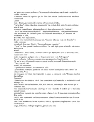 um bom tempo conversando com Adrian quando nós saíamos, explicando em detalhes
vívidos e terríveis
exatamente como Abe esperava que sua filha fosse tratada. Eu não queria que Abe fosse
sozinho com
Dimitri
para o deserto, especialmente se armas estivessem envolvidas.
“Na verdade”, minha mãe disse casualmente, “eu gostaria de ir junto. Eu também tenho
uma série de
perguntas, especialmente sobre quando vocês dois voltaram para St. Vladimir.”
“Vocês não têm algum lugar para ir?”, perguntei rapidamente. “Nós já vamos começar.”
Isso, pelo menos, era verdade. Quase todos estavam em formação, e a multidão foi
acalmando. “Claro”,
disse Abe. Para meu espanto,
deu um beijo na minha testa antes de sair. “Eu estou feliz que você está de volta.” E
então, com uma
piscada, ele disse para Dimitri: “Espero pelo nosso encontro.”
“Corra”, eu disse quando eles foram embora. “Se você fugir agora, talvez eles não notem.
Volte para a
Sibéria.”
“Na verdade”, disse Dimitri, “eu tenho certeza que Abe notaria. Não se preocupe, Roza.
Eu não estou com
medo. Eu aguento qualquer coisa se for para estar com você. Vale a pena.”
“Você realmente é o homem mais corajoso que eu conheço”, eu lhe disse.
Ele sorriu, seus olhos caindo em um pequeno tumulto na entrada do estacionamento.
“Parece que ela está
pronta”, ele murmurou.
“Espero que eu também”, eu sussurrei de volta
De uma forma realmente grandiosa, um arauto chamou a atenção de todos. Houve um
silêncio total. Você
não conseguia ouvir nem eles respirando. O arauto se afastou da porta. “Princesa Vasilisa
Sabina Rhea
Dragomir.”
Lissa entrou e, apesar de eu a tê-la visto a menos de meia hora atrás, eu ainda assim perdi
o fôlego. Ela
estava usando um vestido formal, mas, mais uma vez, sem mangas. Sem dúvida, que o
costureiro tinha
feito esse ajusta. Ela vestia uma saia longa de seda e camadas de chiffon que se moviam e
tremulavam em
torno de Lissa enquanto ela caminhava para a frente. A cor de jade era a mesma dos olhos
dela, assim
como a parte superior da vestimenta, com uma gola coberta de esmeraldas, que davam a
ilusão de um
colar. Mais esmeraldas cobriam o cinto do vestido, e pulseiras completavam o visual. Seu
cabelo estava
longo, brilhante, a perfeição da platina, parecia uma aura.
 