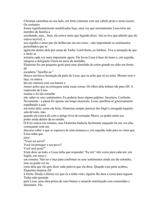 Christian caminhou ao seu lado, um forte contraste com seu cabelo preto e terno escuro.
Os costumes
foram significantemente modificados hoje, uma vez que normalmente Lissa teria um
membro da família a
escoltando, mas... bem, ela estava meio que fugindo disso. Até eu tive que admitir que ele
estava incrível, e
seu orgulho e amor por ela brilhavam em seu rosto, - não importando os sentimentos
perturbados que se
agitavam dentro dele por causa de Tasha. Lord Ozera, eu lembrei. Tive a sensação de que
o título se
tornaria cada vez mais importante agora. Ele levou Lissa à base do trono e, em seguida,
integrou a delegação Ozera no meio da multidão.
Ekaterina fez um pequeno gesto para uma almofada de cetim grande no chão em frente
da
escadaria.”Ajoelhe-se.”
Houve um breve hesitação da parte de Lissa, que eu acho que só eu notei. Mesmo sem o
laço, eu estava
tão em sintonia com seu humor e
menor ações que eu conseguia notar essas coisas. Os olhos dela tinham ido para Jill. A
expressão de Lissa
mudou e foi tão estranho
não saber os seus sentimentos. Eu poderia fazer alguns palpites. Incerteza. Confusão.
Novamente - a pausa foi apenas um longo momento. Lissa, ajoelhou-se graciosamente
espalhando a saia
em torno dela, como ela fazia. Ekaterina sempre pareceu tão frágil e enrugada naquela
sala de teste, mas
quando ela estava ali com o antigo livro de coroação Moroi, eu podia sentir um
poder ainda dentro da ex-rainha.
O livro estava em romeno, mas Ekaterina traduzia facilmente enquanto lia em voz alta,
começando com um
discurso sobre o que se esperava de uma monarca e, em seguida, indo para os votos que
Lissa tinha que
jurar.
“Você irá servir?
Você irá proteger o seu povo?
Você será justa?”
Eram doze ao todo, e Lissa tinha que responder “Eu irei” três vezes para cada um: em
Inglês, em russo e
em romeno. Não ter o laço para confirmar os seus sentimentos ainda era tão estranho,
mas eu podia ver no
rosto dela que ela quis dizer cada palavra que ela disse. Quando essa parte acabou,
Ekaterina chamou Jill
à frente. Desde a última vez que eu a tinha visto, alguém lhe dera a coroa para segurar.
Tinha sido ajustada
para Lissa, uma obra-prima de ouro branco e amarelo entrelaçado com esmeraldas e
diamantes. Ela
 