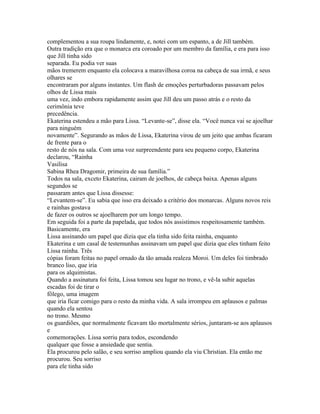 complementou a sua roupa lindamente, e, notei com um espanto, a de Jill também.
Outra tradição era que o monarca era coroado por um membro da família, e era para isso
que Jill tinha sido
separada. Eu podia ver suas
mãos tremerem enquanto ela colocava a maravilhosa coroa na cabeça de sua irmã, e seus
olhares se
encontraram por alguns instantes. Um flash de emoções perturbadoras passavam pelos
olhos de Lissa mais
uma vez, indo embora rapidamente assim que Jill deu um passo atrás e o resto da
cerimônia teve
precedência.
Ekaterina estendeu a mão para Lissa. “Levante-se”, disse ela. “Você nunca vai se ajoelhar
para ninguém
novamente”. Segurando as mãos de Lissa, Ekaterina virou de um jeito que ambas ficaram
de frente para o
resto de nós na sala. Com uma voz surpreendente para seu pequeno corpo, Ekaterina
declarou, “Rainha
Vasilisa
Sabina Rhea Dragomir, primeira de sua família.”
Todos na sala, exceto Ekaterina, cairam de joelhos, de cabeça baixa. Apenas alguns
segundos se
passaram antes que Lissa dissesse:
“Levantem-se”. Eu sabia que isso era deixado a critério dos monarcas. Alguns novos reis
e rainhas gostava
de fazer os outros se ajoelharem por um longo tempo.
Em seguida foi a parte da papelada, que todos nós assistimos respeitosamente também.
Basicamente, era
Lissa assinando um papel que dizia que ela tinha sido feita rainha, enquanto
Ekaterina e um casal de testemunhas assinavam um papel que dizia que eles tinham feito
Lissa rainha. Três
cópias foram feitas no papel ornado da tão amada realeza Moroi. Um deles foi timbrado
branco liso, que iria
para os alquimistas.
Quando a assinatura foi feita, Lissa tomou seu lugar no trono, e vê-la subir aquelas
escadas foi de tirar o
fôlego, uma imagem
que iria ficar comigo para o resto da minha vida. A sala irrompeu em aplausos e palmas
quando ela sentou
no trono. Mesmo
os guardiões, que normalmente ficavam tão mortalmente sérios, juntaram-se aos aplausos
e
comemorações. Lissa sorriu para todos, escondendo
qualquer que fosse a ansiedade que sentia.
Ela procurou pelo salão, e seu sorriso ampliou quando ela viu Christian. Ela então me
procurou. Seu sorriso
para ele tinha sido
 