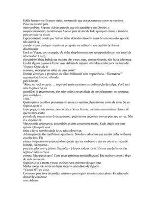 Eddie lentamente ficaram sérias, mostrando que era exatamente como se sentiam.
Pareceu natural para
mim também. Mesmo Adrian parecia que ele acreditava em Dimitri, e
naquele momento, eu admirava Adrian para deixar de lado qualquer ciúme e também
para arriscar-se assim.
Especialmente desde que Adrian tinha deixado claro em mais de uma ocasião, que ele
não queria se
envolver com qualquer aventuras perigosas ou utilizar o seu espírito de forma
dissimulada.
Em Las Vegas, por exemplo, ele tinha simplesmente nos acompanhado em um papel de
observador. Claro,
ele também tinha bebido na maioria das vezes, mas, provavelmente, não fazia diferença.
Eu dei alguns passos à frente, mas Adrian de repente estendeu a mão para me impedir.
“Espera. Qntes de ir
conosco, você precisa saber de uma coisa”
Dimitri começou a protestar, os olhos brilhando com impaciência. “Ela merece.”
argumentou Adrian, olhando
para Dimitri.
“Rose, se você escapar. . . você está mais ou menos a confirmação de culpa. Você será
uma fugitiva. Se os
guardiões te encontrarem, eles não terão a necessidade de um julgamento ou sentença
para matá-lo à
vista.”
Quatro pares de olhos pousaram em mim e o sentido pleno tomou conta de mim. Se eu
fugisse agora e
fosse pega, eu iria morrer, com certeza. Se eu ficasse, eu tinha uma mínima chance de
que no meu curto
período de tempo antes do julgamento, poderíamos encontrar provas para me salvar. Não
era impossível.
Mas se nada aparecesse, eu também estaria certamente morta. Cada opção era uma
aposta. Qualquer uma
tinha a forte possibilidade de eu não sobreviver.
Adrian parecia tão conflituoso quanto eu. Nós dois sabíamos que eu não tinha nenhuma
escolha boa. Ele
estava simplesmente preocupado e queria que eu soubesse o que eu estava arriscando.
Dimitri, no entanto...
para ele, não houve debate. Eu podia vê-lo por todo o rosto. Ele era um defensor das
regras e fazia a coisa
correta. Mas neste caso? Com essas péssimas probabilidades? Era melhor correr o risco
de vida como um
fugitivo, e se a morte viesse, melhor para enfrentar do que lutar.
Minha morte não seria um lápis sobre o calendário de alguém.
“Vamos lá”, eu disse.
Corremos para fora do prédio, ansiosos para seguir adiante com o plano. Eu não pude
deixar de comentar
com Adrian:
 