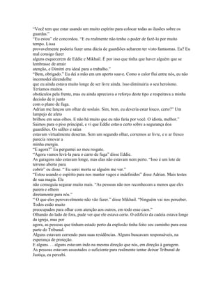 “Você tem que estar usando um muito espírito para colocar todas as ilusões sobre os
guardas.”
“Eu estou” ele concordou. “E eu realmente não tenho o poder de fazê-lo por muito
tempo. Lissa
provavelmente poderia fazer uma dúzia de guardiões acharem ter visto fantasmas. Eu? Eu
mal consigo fazer
alguns esquecerem de Eddie e Mikhail. É por isso que tinha que haver alguém que se
lembrasse de atrair
atenção, e Dimitri era ideal para o trabalho.”
“Bem, obrigado.” Eu dei a mão em um aperto suave. Como o calor flui entre nós, eu não
incomodei dizendolhe
que eu ainda estava muito longe de ser livre ainda. Isso diminuiria o seu heroísmo.
Teríamos muitos
obstáculos pela frente, mas eu ainda apreciava o reforço deste tipo e respeitava a minha
decisão de ir junto
com o plano de fuga.
Adrian me lançou um olhar de soslaio. Sim, bem, eu deveria estar louco, certo?” Um
lampejo de afeto
brilhou em seus olhos. E não há muito que eu não faria por você. O idiota, melhor.”
Saímos para o piso principal, e vi que Eddie estava certo sobre a segurança doa
guardiões. Os salões e salas
estavam virtualmente desertas. Sem um segundo olhar, corremos ar livre, e o ar fresco
parecia renovar a
minha energia.
“E agora?” Eu perguntei ao meu resgate.
“Agora vamos levá-la para o carro de fuga” disse Eddie.
As garagens não estavam longe, mas elas não estavam nem perto. “Isso é um lote de
terreno aberto para
cobrir” eu disse. “ Eu serei morta se alguém me ver.”
“Estou usando o espírito para nos manter vagos e indefinidos” disse Adrian. Mais testes
de sua magia. Ele
não conseguia segurar muito mais. “As pessoas não nos reconhecem a menos que eles
parem e olhem
diretamente para nós.”
“ O que eles pçrovavelmente não vão fazer.” disse Mikhail. “Ninguém vai nos perceber.
Todos estão muito
preocupados para olhar com atenção aos outros, em todo esse caos.”
Olhando do lado de fora, pude ver que ele estava certo. O edifício da cadeia estava longe
da igreja, mas por
agora, as pessoas que tinham estado perto da explosão tinha feito seu caminho para essa
parte do Tribunal.
Alguns estavam correndo para suas residências. Alguns buscavam responsáveis, na
esperança de proteção.
E alguns. . . alguns estavam indo na mesma direção que nós, em direção à garagem.
As pessoas estavam assustados o suficiente para realmente tentar deixar Tribunal de
Justiça, eu percebi.
 