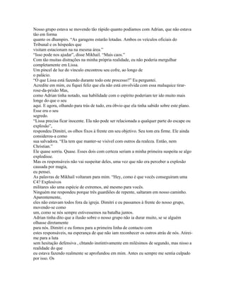 Nosso grupo estava se movendo tão rápido quanto podíamos com Adrian, que não estava
tão em forma
quanto os dhampirs. “As garagens estarão lotadas. Ambos os veículos oficiais do
Tribunal e os hóspedes que
visitam estacionam na na mesma área.”
“Isso pode nos ajudar”, disse Mikhail. “Mais caos.”
Com tão muitas distrações na minha própria realidade, eu não poderia mergulhar
completamente em Lissa.
Um pincel de luz do vínculo encontrou seu cofre, ao longo de
o palácio.
“O que Lissa está fazendo durante todo este processo?” Eu perguntei.
Acredite em mim, eu fiquei feliz que ela não está envolvida com essa maluquice tirar-
rose-da-prisão Mas,
como Adrian tinha notado, sua habilidade com o espírito poderiam ter ido muito mais
longe do que o seu
aqui. E agora, olhando para trás de tudo, era óbvio que ela tinha sabido sobre este plano.
Esse era o seu
segredo.
“Lissa precisa ficar inocente. Ela não pode ser relacionada a qualquer parte do escape ou
explosão”,
respondeu Dimitri, os olhos fixos à frente em seu objetivo. Seu tom era firme. Ele ainda
considerou-a como
sua salvadora. “Ela tem que manter-se visível com outros da realeza. Então, nem
Christian.”
Ele quase sorriu. Quase. Esses dois com certeza seriam a minha primeira suspeita se algo
explodisse.
Mas os responsáveis não vai suspeitar deles, uma vez que não era perceber a explosão
causada por magia,
eu pensei.
As palavras de Mikhail voltaram para mim. “Hey, como é que vocês conseguiram uma
C4? Explosivos
militares são uma espécie de extremos, até mesmo para vocês.
Ninguém me respondeu porque três guardiões de repente, saltaram em nosso caminho.
Aparentemente,
eles não estavam todos fora da igreja. Dimitri e eu passamos à frente do nosso grupo,
movendo-se como
um, como se nós sempre estivessemos na batalha juntos.
Adrian tinha dito que a ilusão sobre o nosso grupo não ia durar muito, se se alguém
olhasse diretamente
para nós. Dimitri e eu fomos para a primeira linha de contacto com
estes responsáveis, na esperança de que não iam reconhecer os outros atrás de nós. Atirei-
me para a luta
sem hesitação defensiva , chtando instintivamente em milésimos de segundo, mas nisso a
realidade do que
eu estava fazendo realmente se aprofundou em mim. Antes eu sempre me sentia culpado
por isso. Os
 