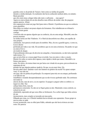 guardas como os da prisão de Tarasov, bem como as rainhas de guarda
durante a minha detenção. Eu realmente não havia conhecido nenhum deles, no entanto.
Basta perceber
que eles eram meus colegas tinha sido ruim o suficiente. . . mas agora?
Agora eu estava diante de um dos desafios mais difíceis da minha vida, tão pequeno
quanto parecia. Afinal,
três responsáveis eram um jogo fácil para mim e Dimitri. O problema era que eu conhecia
esses guardiões.
Dois deles eu conheci um pouco depois da formatura. Eles trabalhavam no tribunal e
sempre foram gentis
comigo.
A terceira não era apenas alguém que eu conhecia, ela era uma amiga. Meredith, uma das
poucas meninas
na minha turma em São Vladimirs. Vi o flash de desconforto nos olhos, um espelho de
meu próprio
sentimento. Isso parecia errado para ela também. Mas, ela era a guardiã agora, e como eu,
la teve direito
perfurado por toda a sua vida. Ela acreditava que eu era uma criminosa. Ela podia ver que
eu estava livre e
em modo de ataque.
O procedimento dizia que ela deveria me aniquilar, e honestamente, eu não teria esperado
nada menos. É o
que eu teria feito se o nosso papel fosse revertido. Isso era entre a vida e a morte.
Dimitri foi sobre os outros dois rapazes, mais rápido e durão que nunca. Meredith e eu
fomos uma para a
outra. No início, ela tentou bater-me por baixo em virtude de seu peso, provavelmente na
esperança de me
prender até que alguém pudesse ajudá-la. Só que, eu era mais forte. Ela
deveria saber disso. Quantas vezes nós lutamos no ginásio da escola? Eu quase sempre
venci. E isso não era
um jogo, não era prática de perfuração. Eu empurrei para trás em seu ataque, perfurando-
a ao lado de sua
mandíbula e rezando desesperadamente que eu não tivesse quebrado nada. Ela continuou
movendo-se
através da dor, mas de novo, eu era superior. Eu peguei a peguei sobre os ombros e a
taquei no chão. Sua
cabeça bateu forte, mas ela
permaneceu consciente. Eu não sei se fiquei grata ou não. Mantendo o meu controle, eu
colocá-la em um
chokehold, esperando até que seus olhos se fechassem. Eu a soltei logo que tinha certeza
de sua
inconsciencia, meu coração se torcendo em meu peito.
Olhando por cima, eu vi Dimitri também havia retirado seus oponentes. Nosso grupo se
movia como se nada
tivesse acontecido, mas eu olhei para Eddie, sabendo que não havia tristeza em meu
rosto. Ele parecia
 